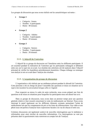 « Enjeux et limites de la vente de médicaments sur Internet » Cazamea & Marcille, 2014
30
Les groupes de discussion que nous avons réalisés ont les caractéristiques suivantes :
 Groupe 1
o Catégorie : Jeunes
o Nombre : 6 participants
o Durée : 40 minutes
 Groupe 2
o Catégorie : Adultes
o Nombre : 4 participants
o Durée : 45 minutes
 Groupe 3
o Catégorie : Seniors
o Nombre : 5 participants
o Durée : 30 minutes
2.2.2. L’objectif de l’entretien
L’objectif de ce groupe de discussion est l’émulation entre les différents participants. Il
est essentiel pendant la réalisation de l’entretien que les participants échangent et débattent
entre eux sur le sujet mis en avant. Les résultats des entretiens ont été analysés dans l’objectif
principal de vérifier les hypothèses précédemment énumérées. Chaque échange ou remarque
sera analysé et mis en avant dans l’analyse des résultats.
2.2.3. L’organisation du groupe de discussion
L’organisation a été réalisée par un médiateur présent pendant le déroulé de l’entretien.
Cette personne a été en charge de poser l’ensemble des questions et mises en situation sur le
sujet et de recentrer la conversation lorsque celle-ci s’égarait
Pour respecter au mieux le cadre de notre recherche, nous avons préparé une liste de
questions et de mises en situations pour lesquelles les participants nous ont donné leur avis.
Dans ce groupe de discussion, nous avons dans un premier temps posé une question
générale relative à leur ressenti concernant la vente de médicaments sur Internet. Nous avons
interrogé le panel également sur les différents éléments existants permettant l’achat de
médicaments tels que les comparateurs de prix et les listes de référencement. Une vidéo et une
photo nous ont permis d’analyser leurs expressions faciales à la vue de chacun d’entre eux.
Certaines discussions ont également soulevé de nouvelles interrogations que le médiateur a
reformulées pour ainsi récolter de nouvelles informations. Ces interrogations ne sont pas
présentes dans le questionnaire mais rentreront en compte lors de l’analyse.
 