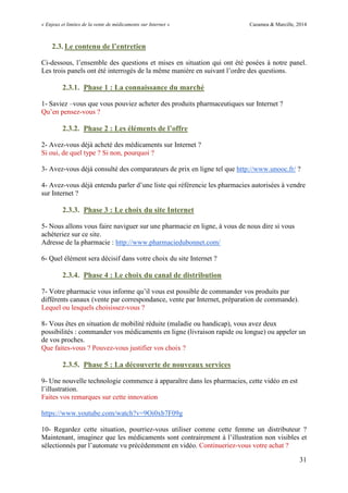 « Enjeux et limites de la vente de médicaments sur Internet » Cazamea & Marcille, 2014
31
2.3. Le contenu de l’entretien
Ci-dessous, l’ensemble des questions et mises en situation qui ont été posées à notre panel.
Les trois panels ont été interrogés de la même manière en suivant l’ordre des questions.
2.3.1. Phase 1 : La connaissance du marché
1- Saviez –vous que vous pouviez acheter des produits pharmaceutiques sur Internet ?
Qu’en pensez-vous ?
2.3.2. Phase 2 : Les éléments de l’offre
2- Avez-vous déjà acheté des médicaments sur Internet ?
Si oui, de quel type ? Si non, pourquoi ?
3- Avez-vous déjà consulté des comparateurs de prix en ligne tel que http://www.unooc.fr/ ?
4- Avez-vous déjà entendu parler d’une liste qui référencie les pharmacies autorisées à vendre
sur Internet ?
2.3.3. Phase 3 : Le choix du site Internet
5- Nous allons vous faire naviguer sur une pharmacie en ligne, à vous de nous dire si vous
achèteriez sur ce site.
Adresse de la pharmacie : http://www.pharmaciedubonnet.com/
6- Quel élément sera décisif dans votre choix du site Internet ?
2.3.4. Phase 4 : Le choix du canal de distribution
7- Votre pharmacie vous informe qu’il vous est possible de commander vos produits par
différents canaux (vente par correspondance, vente par Internet, préparation de commande).
Lequel ou lesquels choisissez-vous ?
8- Vous êtes en situation de mobilité réduite (maladie ou handicap), vous avez deux
possibilités : commander vos médicaments en ligne (livraison rapide ou longue) ou appeler un
de vos proches.
Que faites-vous ? Pouvez-vous justifier vos choix ?
2.3.5. Phase 5 : La découverte de nouveaux services
9- Une nouvelle technologie commence à apparaître dans les pharmacies, cette vidéo en est
l’illustration.
Faites vos remarques sur cette innovation
https://www.youtube.com/watch?v=9Oi0xb7F09g
10- Regardez cette situation, pourriez-vous utiliser comme cette femme un distributeur ?
Maintenant, imaginez que les médicaments sont contrairement à l’illustration non visibles et
sélectionnés par l’automate vu précédemment en vidéo. Continueriez-vous votre achat ?
 