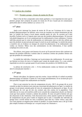 « Enjeux et limites de la vente de médicaments sur Internet » Cazamea & Marcille, 2014
32
2.4. Analyse des résultats
2.4.1. Premier groupe : Jeunes de moins de 20 ans
Dans le but de bien comprendre notre étude qualitative, il est important de noter que le
premier groupe était composé de jeunes de moins de 20 ans n’ayant pas de connaissance
particulière dans le milieu médical. (cf. annexe n°2)
1ère
phase
Après avoir interrogé les jeunes de moins de 20 ans sur l’existence de la vente de
produits pharmaceutiques sur Internet, nous avons pu constater un certain étonnement de leur
part. La totalité des jeunes n’avait jamais entendu parler de cela. Ils savaient qu’il était
possible d’acheter tout et n’importe quoi mais pas des produits pharmaceutiques. Ils trouvent
cela plutôt dangereux car ils ne connaissent pas les médicaments et leurs substances. Certains
individus pensent que la vente de médicaments est intéressante mais ne doit être utilisée que
pour des produits ne pouvant pas provoquer la mort en cas de surdosage. La moitié des jeunes
a toutefois mis en évidence un manque de conseil du pharmacien si les médicaments sont
vendus sur Internet. Même avec des commentaires ou des informations, il leur semble
compliqué de croire en cela.
Par ailleurs, trois jeunes sont heureux de savoir qu’ils peuvent trouver dès à présent sur
Internet des produits difficiles à acheter dans le commerce comme des produits intimes tels
que des produits de contraception.
La totalité des individus s’interroge sur la provenance des médicaments. Ils savent que
sur Internet on trouve de tout et n’importe quoi venant du monde entier. Il y a une certaine
inquiétude au sein de ce groupe quant à la provenance des produits et la fiabilité du site.
La phrase de conclusion a été : « Si les médicaments vendus sur Internet sont fiables
alors le concept peut marcher ».
 2ème
phase
Durant cette phase, les réponses sont très courtes. Aucun individu n’a acheté un produit
pharmaceutique sur Internet. Comme ils l’ont évoqué précédemment, ils ne savaient pas qu’il
était possible d’acquérir des médicaments sur Internet.
Pour ce qui concerne les sites de comparateurs de prix, 100 % du groupe dit en avoir
consulté un dans les derniers mois mais pas concernant des pharmacies en ligne. La totalité du
groupe n’avait jamais entendu parler de sites de comparateur de pharmacies en ligne. Ils ont
été subjugués de voir que de tels site existent sans être connus de la population. Cinq
individus sur six nous ont toutefois confié avoir consulté des comparateurs de prix sur Internet
avant que leurs parents viennent y acheter des produits. Ils nous ont parlé d’articles tels que
des chaussures et des vêtements. Cette discussion nous a donc amenés à parler de l’utilisation
de comparateurs de prix pour l’achat en magasin par la suite. L’ensemble des individus du
groupe nous a révélé utiliser les sites e-commerce pour faire du « lèche vitrine » puis aller
avec leurs parents en magasin pour acheter le produit. Un jeune homme nous a dit qu’il était
plus simple d’acheter en boutique car « on peut essayer les vêtements ».
 