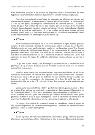 « Enjeux et limites de la vente de médicaments sur Internet » Cazamea & Marcille, 2014
33
Cette information qui nous a été dévoilée est importante quant à la vérification de notre
hypothèse concernant le choix de la voie digitale suivi d’un achat en magasin physique.
Après leur avoir présenté un site listant les pharmacies de référence sur Internet, leur
réaction a été la suivante : « Sérieusement ? Comment pouvait-on le savoir ? ». Ils ont évoqué
à la fin de cette phase, un manque de communication des différents services. Un jeune a
même dit qu’il était aberrant de ne pas être informé par son médecin de la possibilité
d’acheter des médicaments ou autres produits sur Internet. Un autre a répondu que cela était
peut-être dû au trafic de médicaments. Il y a eu pendant une ou deux minutes quelques
échanges relatifs à cela et la conclusion a été que pour eux, le médecin était peut être contre
l’achat de médicaments sur Internet par les jeunes de leur âge.
 3ème
phase
Nous les avons laissé naviguer sur le site d’une pharmacie en ligne. Pendant quelques
minutes, ils ont commencé à émettre des commentaires relatifs au design du site Internet.
Globalement, ils ont trouvé que le site était « moche », « pas dynamique » et qu’il ne donnait
pas envie d’acheter des médicaments sur Internet. Il n’y a quasiment que des produits pour les
problèmes d’érection et rien d’autre. Il ne parait pas très rassurant. Deux individus ont quant à
eux dit qu’ils achèteraient sur ce site car la pharmacie affiche des certifications. Le site met
également en avant les logos des différents laboratoires pharmaceutiques, ce qui les a
rassurés.
Ce qui leur a paru étrange, c’est le manque d’informations sur la localisation de la
pharmacie. Il n’y avait pas d’adresse mais en revanche un service client avec un numéro
national écrit étrangement.
Nous leur avons ensuite posé une question assez large quant au choix du site s’il devait
acheter des médicaments sur Internet. Les réponses étaient plutôt variées dans l’ensemble.
Une personne nous a dit que pour lui, l’élément le plus important lorsqu’on achète sur
Internet, ce sont les commentaires des internautes. Il a donc dit qu’il irait voir les
commentaires faits sur le site, s’il y en avait. Si non, il se tournerait vers la notation du site
Internet.
Quatre jeunes nous ont affirmé à 100 % que l’élément décisif, pour eux, serait le délai
de livraison. Il y a un jeune qui a même dit : « A quoi ça sert d’acheter des médicaments si on
ne l’a pas dans la journée ? ». Les autres membres du groupe ont également confirmé cela.
Enfin, le dernier individu a quant à lui démontré que l’élément décisif serait les labels que la
pharmacie mettrait en avant. Il a pris l’exemple de l’achat de vêtements sur Internet et a dit
que lorsqu’il achetait des vêtements sur un site e-commerce, il regardait le label qualité.
Ce groupe a donc analysé des points spécifiques mis en évidence comme le design du
site, les produits proposés, les certifications mais également l’ensemble des informations de la
pharmacie comme le numéro de téléphone.
 4ème
phase
Sur cet aspect de délivrance des médicaments, la totalité du groupe a répondu que si le
pharmacien leur donne la possibilité également de se faire livrer des médicaments à domicile,
 
