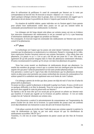 « Enjeux et limites de la vente de médicaments sur Internet » Cazamea & Marcille, 2014
34
alors ils utiliseraient de préférence le canal de commande par Internet car la vente par
correspondance ne leur dit rien. Ils trouvent ce moyen « dépassé » et « vieux jeu ».
Après quelques échanges internes dans le groupe, deux ou trois personnes ont suggéré que le
pharmacien devait donner la possibilité de choisir n’importe quel mode de livraison.
En situation de mobilité réduite, quatre individus sur six feraient appel à leurs parents
pour acheter leurs médicaments contre deux jeunes sur six qui eux seraient tentés de
commander personnellement leurs médicaments via Internet.
Les échanges ont été longs durant cette phase car certains jeunes ont mis en évidence
leur mauvaise connaissance des médicaments et ont pu constater qu’il n’y a pas beaucoup
d’informations médicales par rapport aux produits sur Internet.
Par conséquent, ils trouvent risqué de commander des médicaments sur Internet sans avoir le
conseil d’un pharmacien.
 5ème
phase
La technologie est l’aspect que les jeunes ont aimé durant l’entretien. Ils ont apprécié
constater que les pharmacies se modernisent et se robotisent. Durant le visionnage de la vidéo,
leurs expressions faciales laissaient entrevoir une certaine fascination. « Des robots dans une
pharmacie, j’ai jamais vu ça ! » c’est ce qui a été dit par une jeune de 17 ans. Elle nous a
également dit qu’elle pourrait imaginer dans le futur des pharmacies entièrement robotisées.
D’autres reconnaissaient le système qu’ils ont pu voir dans leur pharmacie de quartier.
Nous leur avons montré un distributeur de médicaments devant une pharmacie. La
totalité des membres du groupe a trouvé que ce système était très intelligent pour des besoins
urgents tels que pour l’achat de paracétamol ou tout autre produit pharmaceutique.
ne personne a soulevé qu’il s’agit d’une idée révolutionnaire que les pharmacies devraient
mettre en place pour ainsi permettre aux jeunes recherchant des moyens de contraception d’en
acheter quand ils le souhaitent mais également sans avoir honte de venir l’acheter.
Cet échange a permis de révéler que deux jeunes ont déjà été mal à l’aise lors d’achat de
préservatifs en pharmacie.
Un jeune sur deux a quitté la pharmacie et demandé à quelqu’un d’autre. Il nous a révélé avoir
eu quelques difficultés à en faire la demande. Nous lui avons posé une question. Pourquoi ne
pas avoir alors regardé la vente de préservatifs sur Internet ?
Sa réponse a été de nous dire qu’il ne savait pas qu’on pouvait en acheter sur Internet mais
que toutefois il n’aurait pas regardé car la livraison est parfois onéreuse il s’en est rendu
compte lors de l’achat de vêtements sur certains sites.
Cette discussion a soulevé le mécontentement du consommateur sur l’augmentation du
panier d’achat lors du choix de la livraison. La quasi-totalité des jeunes nous ont confirmé
avoir déjà abandonné une transaction à cause des prix de livraison trop élevés.
Cette phase a permis de révéler chez l’individu jeune une certaine capacité à exploiter la
vente de médicaments en ligne ou par tout autre moyen tel que les distributeurs de
médicaments accessibles 24h/24 7jrs/7.
Toutefois, il a été mis en avant l’augmentation du panier causée par des frais de livraison
élevés.
 