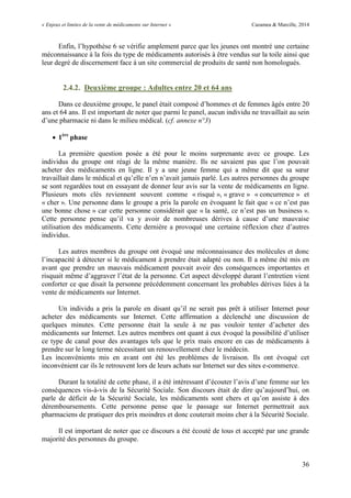 « Enjeux et limites de la vente de médicaments sur Internet » Cazamea & Marcille, 2014
36
Enfin, l’hypothèse 6 se vérifie amplement parce que les jeunes ont montré une certaine
méconnaissance à la fois du type de médicaments autorisés à être vendus sur la toile ainsi que
leur degré de discernement face à un site commercial de produits de santé non homologués.
2.4.2. Deuxième groupe : Adultes entre 20 et 64 ans
Dans ce deuxième groupe, le panel était composé d’hommes et de femmes âgés entre 20
ans et 64 ans. Il est important de noter que parmi le panel, aucun individu ne travaillait au sein
d’une pharmacie ni dans le milieu médical. (cf. annexe n°3)
 1ère
phase
La première question posée a été pour le moins surprenante avec ce groupe. Les
individus du groupe ont réagi de la même manière. Ils ne savaient pas que l’on pouvait
acheter des médicaments en ligne. Il y a une jeune femme qui a même dit que sa sœur
travaillait dans le médical et qu’elle n’en n’avait jamais parlé. Les autres personnes du groupe
se sont regardées tout en essayant de donner leur avis sur la vente de médicaments en ligne.
Plusieurs mots clés reviennent souvent comme « risqué », « grave » « concurrence » et
« cher ». Une personne dans le groupe a pris la parole en évoquant le fait que « ce n’est pas
une bonne chose » car cette personne considérait que « la santé, ce n’est pas un business ».
Cette personne pense qu’il va y avoir de nombreuses dérives à cause d’une mauvaise
utilisation des médicaments. Cette dernière a provoqué une certaine réflexion chez d’autres
individus.
Les autres membres du groupe ont évoqué une méconnaissance des molécules et donc
l’incapacité à détecter si le médicament à prendre était adapté ou non. Il a même été mis en
avant que prendre un mauvais médicament pouvait avoir des conséquences importantes et
risquait même d’aggraver l’état de la personne. Cet aspect développé durant l’entretien vient
conforter ce que disait la personne précédemment concernant les probables dérives liées à la
vente de médicaments sur Internet.
n individu a pris la parole en disant qu’il ne serait pas prêt à utiliser Internet pour
acheter des médicaments sur Internet. Cette affirmation a déclenché une discussion de
quelques minutes. Cette personne était la seule à ne pas vouloir tenter d’acheter des
médicaments sur Internet. Les autres membres ont quant à eux évoqué la possibilité d’utiliser
ce type de canal pour des avantages tels que le prix mais encore en cas de médicaments à
prendre sur le long terme nécessitant un renouvellement chez le médecin.
Les inconvénients mis en avant ont été les problèmes de livraison. Ils ont évoqué cet
inconvénient car ils le retrouvent lors de leurs achats sur Internet sur des sites e-commerce.
Durant la totalité de cette phase, il a été intéressant d’écouter l’avis d’une femme sur les
conséquences vis-à-vis de la Sécurité Sociale. Son discours était de dire qu’aujourd’hui, on
parle de déficit de la Sécurité Sociale, les médicaments sont chers et qu’on assiste à des
déremboursements. Cette personne pense que le passage sur Internet permettrait aux
pharmaciens de pratiquer des prix moindres et donc couterait moins cher à la Sécurité Sociale.
Il est important de noter que ce discours a été écouté de tous et accepté par une grande
majorité des personnes du groupe.
 