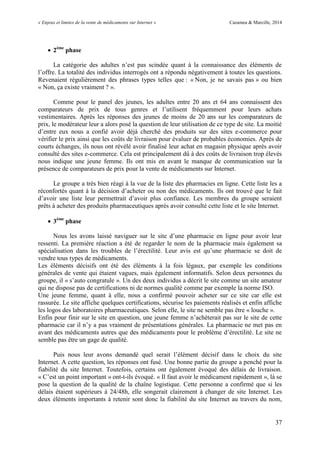 « Enjeux et limites de la vente de médicaments sur Internet » Cazamea & Marcille, 2014
37
 2ème
phase
La catégorie des adultes n’est pas scindée quant à la connaissance des éléments de
l’offre. La totalité des individus interrogés ont a répondu négativement à toutes les questions.
Revenaient régulièrement des phrases types telles que : « Non, je ne savais pas » ou bien
« Non, ça existe vraiment ? ».
Comme pour le panel des jeunes, les adultes entre 20 ans et 64 ans connaissent des
comparateurs de prix de tous genres et l’utilisent fréquemment pour leurs achats
vestimentaires. Après les réponses des jeunes de moins de 20 ans sur les comparateurs de
prix, le modérateur leur a alors posé la question de leur utilisation de ce type de site. La moitié
d’entre eux nous a confié avoir déjà cherché des produits sur des sites e-commerce pour
vérifier le prix ainsi que les coûts de livraison pour évaluer de probables économies. Après de
courts échanges, ils nous ont révélé avoir finalisé leur achat en magasin physique après avoir
consulté des sites e-commerce. Cela est principalement dû à des coûts de livraison trop élevés
nous indique une jeune femme. Ils ont mis en avant le manque de communication sur la
présence de comparateurs de prix pour la vente de médicaments sur Internet.
Le groupe a très bien réagi à la vue de la liste des pharmacies en ligne. Cette liste les a
réconfortés quant à la décision d’acheter ou non des médicaments. Ils ont trouvé que le fait
d’avoir une liste leur permettrait d’avoir plus confiance. Les membres du groupe seraient
prêts à acheter des produits pharmaceutiques après avoir consulté cette liste et le site Internet.
 3ème
phase
Nous les avons laissé naviguer sur le site d’une pharmacie en ligne pour avoir leur
ressenti. La première réaction a été de regarder le nom de la pharmacie mais également sa
spécialisation dans les troubles de l’érectilité. Leur avis est qu’une pharmacie se doit de
vendre tous types de médicaments.
Les éléments décisifs ont été des éléments à la fois légaux, par exemple les conditions
générales de vente qui étaient vagues, mais également informatifs. Selon deux personnes du
groupe, il « s’auto congratule ». Un des deux individus a décrit le site comme un site amateur
qui ne dispose pas de certifications ni de normes qualité comme par exemple la norme ISO.
Une jeune femme, quant à elle, nous a confirmé pouvoir acheter sur ce site car elle est
rassurée. Le site affiche quelques certifications, sécurise les paiements réalisés et enfin affiche
les logos des laboratoires pharmaceutiques. Selon elle, le site ne semble pas être « louche ».
Enfin pour finir sur le site en question, une jeune femme n’achèterait pas sur le site de cette
pharmacie car il n’y a pas vraiment de présentations générales. La pharmacie ne met pas en
avant des médicaments autres que des médicaments pour le problème d’érectilité. Le site ne
semble pas être un gage de qualité.
Puis nous leur avons demandé quel serait l’élément décisif dans le choix du site
Internet. A cette question, les réponses ont fusé. Une bonne partie du groupe a penché pour la
fiabilité du site Internet. Toutefois, certains ont également évoqué des délais de livraison.
« C’est un point important » ont-t-ils évoqué. « Il faut avoir le médicament rapidement », là se
pose la question de la qualité de la chaîne logistique. Cette personne a confirmé que si les
délais étaient supérieurs à 24/48h, elle songerait clairement à changer de site Internet. Les
deux éléments importants à retenir sont donc la fiabilité du site Internet au travers du nom,
 