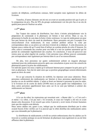 « Enjeux et limites de la vente de médicaments sur Internet » Cazamea & Marcille, 2014
38
numéro de téléphone, certifications connues, label européen mais également les délais de
livraison.
Toutefois, d’autres éléments ont été mis en avant en seconde position tels que le prix et
le comparateur de prix. Plus de 50% du groupe souhaiteraient voir des prix bas et un site de
qualité pour pouvoir finaliser un achat.
 4ème
phase
Sur l’aspect des canaux de distribution, leur choix s’oriente principalement vers la
préparation de commande si la pharmacie est fermée à leur arrivée. Dans ce cas, ils
glisseraient la feuille de soin dans la boite à lettre extérieure. Le type de médicament est pour
leur part facteur du choix du canal de distribution. Deux personnes ont pris l’exemple d’un
renouvellement d’un médicament, ils nous confient préférer utiliser la vente par
correspondance dans ce cas précis car cela leur éviterait de se déplacer. A cette discussion, un
homme nous a même dit qu’il serait bien d’utiliser un système proche de celui d’Amazon. En
effet, celui-ci commande des couches pour son bébé et a mis un système automatisé qui lui
permet de commander régulièrement des couches. En conclusion, il nous dit percevoir une
remise pour un achat régulier de couches. Cette personne nous affirme pouvoir commander
par correspondance mais également par Internet dans le cas d’un renouvellement.
De plus, trois personnes sur quatre souhaiteraient acheter en magasin physique
seulement pour des médicaments prescrits après une consultation et pour avoir des conseils du
pharmacien quant à la prise des médicaments.
Un individu quant à lui nous a répété qu’il utiliserait Internet pour comparer les prix puis qu’il
irait en pharmacie. Son état de santé ainsi que sa position géographique seraient déterminants
quant au choix du canal.
En ce qui concerne la situation de mobilité, les réponses sont assez aléatoires. Deux
personnes achèteraient des médicaments sur Internet et deux personnes appelleraient leurs
proches en cas de mobilité réduite. L’achat se ferait sur Internet si personne ne peut les aider,
si la livraison est de courte de durée (24/48h max) ou pour garder leur indépendance. Les
deux autres personnes appelleraient leurs amis car ils ne sont pas habitués à acheter des
médicaments sur Internet.
 5ème
phase
A la vue du robot, les expressions qui ressortent sont : « Bonne idée ! », « C’est cool »
et même « Le robot, c’est pas mal ». En revanche, le souci de l’emploi a été mis en avant
durant cette discussion. Il est ressorti que certes il pouvait y avoir moins d’erreurs humaines
mais que des emplois sont détruits.
Deux autres adultes ont, quant à eux, indiqué que les médicaments distribués par le robot
avaient besoin d’être vérifiés car il se pouvait que le robot distribue des médicaments autres
que ceux demandés par le pharmacien.
Le distributeur de médicaments a révélé un certain enthousiasme chez les adultes car ils
trouvent ce système pratique en cas de fermeture de pharmacie mais également en cas de forte
affluence dans la pharmacie.
 