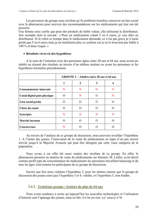 « Enjeux et limites de la vente de médicaments sur Internet » Cazamea & Marcille, 2014
39
Les personnes du groupe nous révèlent qu’ils préfèrent toutefois conserver un lien social
avec le pharmacien pour recevoir des recommandations sur les médicaments qui leur ont été
prescrits.
Une femme nous confie que pour des produits de faible valeur, elle utiliserait le distributeur.
Son exemple était le suivant : « Pour un médicament valant 5 ou 6 euros, je vais aller au
distributeur. Si le robot se trompe dans le médicament demandé, ce n’est pas grave je n’aurai
perdu que 5 ou 6 euros mais je ne réutiliserai plus ce système car je ne le trouverai pas fiable à
100 % et donc risqué. »
 Résultats vis-à-vis des hypothèses
A la suite de l’entretien avec des personnes âgées entre 20 ans et 6 ans, nous avons pu
établir un résumé des résultats au travers d’un tableau mettant en avant les personnes et les
hypothèses formulées précédemment.
GROUPE 2 - Adultes entre 20 ans et 64 ans
1 2 3 4
Consommateur innovant N N N N
Canal digital puis physique O N O N
Lien social perdu O O O O
Choix du canal O O O O
Synergies N N N N
Marché inconnu O O O O
Concurrence N O O O
Au travers de l’analyse de ce groupe de discussion, nous pouvons invalider l’hypothèse
1. A l’instar des jeunes, l’innovation de la vente de médicaments en ligne n’est pas encore
arrivée jusqu’à la Majorité Avancée qui peut être désignée par cette vaste catégorie de la
population.
Nous avons à cet effet été assez surpris des résultats de ce groupe. En effet, le
pharmacien pionnier en matière de vente de médicaments sur Internet, M. Lailler, avait décrit
comme profil type du consommateur de médicaments les personnes travaillant beaucoup et de
tous les âges, tout comme les participants de ce groupe de discussion.
Encore une fois nous validons l’hypothèse 2, pour les mêmes raisons que le groupe de
discussion des jeunes ainsi que l’hypothèse et , validée, et l’hypothèse 5, non fondée.
2.4.3. Troisième groupe : Seniors de plus de 64 ans
Nous avons tendance à croire qu’aujourd’hui les nouvelles technologies et l’utilisation
d’Internet sont l’apanage des jeunes, mais en fait, il n’en est rien. (cf. annexe n°4)
 
