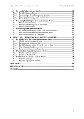 « Enjeux et limites de la vente de médicaments sur Internet » Cazamea & Marcille, 2014
4
3.3. Un canal d’achat toutefois limité............................................................................ 52
3.3.1. La fiabilité du site Internet ................................................................................. 52
3.3.2. La contrefaçon de médicaments sur le marché .................................................. 55
3.3.3. La perte de lien social avec le pharmacien......................................................... 57
3.3.4. Un coût relativement élevé................................................................................. 58
3.4. Une multiplicité d'enjeux pour la pharmacie Potot ............................................. 59
3.4.1. Des enjeux commerciaux ................................................................................... 60
3.4.2. Des enjeux technologiques et sécuritaires.......................................................... 62
3.4.3. Des enjeux logistiques........................................................................................ 64
3.5. Les limites pour la pharmacie Potot ...................................................................... 65
3.5.1. Un marché encore limité soumis à une rude concurrence.................................. 65
3.5.2. Une législation trop restrictive et les autres freins ............................................. 67
3.5.3. Une discussion autour de PharmaVie................................................................. 68
4. CHAPITRE 4 : RECOMMANDATIONS MANAGERIALES.................................. 71
4.1. La création d’un site e-pharmaceutique personnel.............................................. 71
4.1.1. Choisir son hébergement de santé...................................................................... 71
4.1.2. Le design et le contenu du site ........................................................................... 72
4.1.3. Le référencement naturel du site de vente en ligne............................................ 75
4.1.4. Une offre de mobilité ......................................................................................... 75
4.1.5. La communication du site Internet..................................................................... 75
4.2. L’installation d’un distributeur en extérieur........................................................ 77
4.2.1. L’achat via le site Internet.................................................................................. 77
4.2.2. L’achat au distributeur ....................................................................................... 78
4.3. L’utilisation du service « Auchan Drive »............................................................. 78
4.3.1. La partie technique............................................................................................. 78
4.3.2. La partie logistique et humaine .......................................................................... 79
CONCLUSION....................................................................................................................... 80
BIBLIOGRAPHIE................................................................................................................. 81
ANNEXES..................................................................................................................................i
 