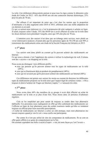 « Enjeux et limites de la vente de médicaments sur Internet » Cazamea & Marcille, 2014
40
La toile s’est réellement démocratisée partout et pour tous les âges comme le démontre cette
étude du Credoc en 2012 : 65% des 60-69 ans ont une connexion Internet domestique, 25%
pour les plus de 70 ans.
Par ailleurs il est important de noter que c’est chez les seniors que la proportion
d’internautes a le plus augmenté entre 2010 et 2011, affichant ainsi une réelle adaptation de
ces derniers à cet outil.
Ce qui va surtout nous intéresser ici, c’est la propension de cette catégorie à acheter en ligne.
Il serait, toujours selon l’étude, 5% des 60-69 ans à avoir effectué un achat sur la toile dans
les douze derniers mois précédant l’enquête, ainsi que 10% des plus de 70 ans.
L’entretien avec des seniors n’est donc pas un échange entre novices, mais plutôt un
vivier intéressant à analyser, d’autant plus que les personnes âgées de 70 à 90 ans sont 90% à
consommer des médicaments selon une étude de la Société Française de Gériatrie en 2013.
 1ère
phase
Les seniors sont donc plutôt au courant qu’ils peuvent acheter des médicaments sur
Internet.
Ce qui nous a étonné, c’est l’appétence des seniors à utiliser la technologie du web. Certains
sont des « accrocs » au shopping sur la toile.
Nous avons pu distinguer trois différents profils :
 ceux qui pensent qu’ils peuvent acheter tous les types de médicaments sur la toile
(20%),
 ceux qui se fournissent déjà en produits de parapharmacie (40%),
 ceux qui ne savaient pas qu'ils pouvaient acheter des médicaments sur Internet (40%).
Ces différences ont permis aux seniors les moins au courant de discerner les différentes
types de médicaments proposés sur la toile ainsi que l’aspect légal de certaines ventes : « On a
toujours le droit d’acheter du Viagra sur Internet j’espère ? » s’amusent-ils à dire.
 2ème
phase
Nous avons donc 60% des membres de ce groupe à avoir déjà effectué un achat de
médicaments sur la toile et ce plus d’une fois. Nous étions donc en présence d’acheteurs
réguliers.
Cela ne les empêchait pas pour autant de toujours se rendre dans leur pharmacie
habituelle. Ces personnes nous expliquaient en effet qu’elles achetaient des médicaments sur
l’officine en ligne de leur pharmacie pour des achats routiniers tandis qu’elles se rendaient
toujours en officine pour leurs nouvelles prescriptions.
« L’achat de médicaments sur Internet a certes un côté pratique, mais mon pharmacien me
rassure toujours quand je vais le voir » nous confie une participante.
Par contre ils n’ont pas utilisé de sites de comparateur de médicaments. Ils ne sont en
effet guère affiliés à ce genre de comportement sur le Net.
On constate cependant une belle vivacité d’esprit : « oui, de toute façon ça c’est l’avenir ».
 