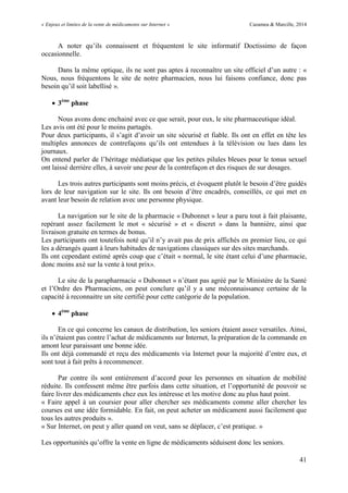 « Enjeux et limites de la vente de médicaments sur Internet » Cazamea & Marcille, 2014
41
A noter qu’ils connaissent et fréquentent le site informatif Doctissimo de façon
occasionnelle.
Dans la même optique, ils ne sont pas aptes à reconnaître un site officiel d’un autre : «
Nous, nous fréquentons le site de notre pharmacien, nous lui faisons confiance, donc pas
besoin qu’il soit labellisé ».
 3ème
phase
Nous avons donc enchainé avec ce que serait, pour eux, le site pharmaceutique idéal.
Les avis ont été pour le moins partagés.
Pour deux participants, il s’agit d’avoir un site sécurisé et fiable. Ils ont en effet en tête les
multiples annonces de contrefaçons qu’ils ont entendues à la télévision ou lues dans les
journaux.
On entend parler de l’héritage médiatique que les petites pilules bleues pour le tonus sexuel
ont laissé derrière elles, à savoir une peur de la contrefaçon et des risques de sur dosages.
Les trois autres participants sont moins précis, et évoquent plutôt le besoin d’être guidés
lors de leur navigation sur le site. Ils ont besoin d’être encadrés, conseillés, ce qui met en
avant leur besoin de relation avec une personne physique.
La navigation sur le site de la pharmacie « Dubonnet » leur a paru tout à fait plaisante,
repérant assez facilement le mot « sécurisé » et « discret » dans la bannière, ainsi que
livraison gratuite en termes de bonus.
Les participants ont toutefois noté qu’il n’y avait pas de prix affichés en premier lieu, ce qui
les a dérangés quant à leurs habitudes de navigations classiques sur des sites marchands.
Ils ont cependant estimé après coup que c’était « normal, le site étant celui d’une pharmacie,
donc moins axé sur la vente à tout prix».
Le site de la parapharmacie « Dubonnet » n’étant pas agréé par le Ministère de la Santé
et l’Ordre des Pharmaciens, on peut conclure qu’il y a une méconnaissance certaine de la
capacité à reconnaitre un site certifié pour cette catégorie de la population.
 4ème
phase
En ce qui concerne les canaux de distribution, les seniors étaient assez versatiles. Ainsi,
ils n’étaient pas contre l’achat de médicaments sur Internet, la préparation de la commande en
amont leur paraissant une bonne idée.
Ils ont déjà commandé et reçu des médicaments via Internet pour la majorité d’entre eux, et
sont tout à fait prêts à recommencer.
Par contre ils sont entièrement d’accord pour les personnes en situation de mobilité
réduite. Ils confessent même être parfois dans cette situation, et l’opportunité de pouvoir se
faire livrer des médicaments chez eux les intéresse et les motive donc au plus haut point.
« Faire appel à un coursier pour aller chercher ses médicaments comme aller chercher les
courses est une idée formidable. En fait, on peut acheter un médicament aussi facilement que
tous les autres produits ».
« Sur Internet, on peut y aller quand on veut, sans se déplacer, c’est pratique. »
Les opportunités qu’offre la vente en ligne de médicaments séduisent donc les seniors.
 