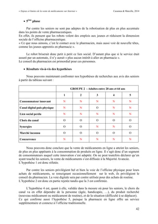 « Enjeux et limites de la vente de médicaments sur Internet » Cazamea & Marcille, 2014
42
 5ème
phase
Par contre les seniors ne sont pas adeptes de la robotisation de plus en plus accentuée
dans les points de vente pharmaceutiques.
En effet, ils pensent que les robots volent des emplois aux jeunes et réduisent la dimension
sociale de l’officine pharmaceutique.
« Ce que nous aimons, c’est le contact avec le pharmacien, mais aussi voir de nouvelle têtes,
comme les jeunes apprentis en pharmacie ».
Le robot briserait donc petit à petit ce lien social. D’autant plus que si le service était
assuré par un automate, il n’y aurait « plus aucun intérêt à aller en pharmacie ».
Le conseil du pharmacien est primordial pour ces personnes.
 Résultats vis-à-vis des hypothèses
Nous pouvons maintenant confronter nos hypothèses de recherches aux avis des seniors
à partir du tableau suivant :
GROUPE 2 - Adultes entre 20 ans et 64 ans
1 2 3 4 5
Consommateur innovant N N N N N
Canal digital puis physique N N O N N
Lien social perdu N N N N N
Choix du canal O O O O O
Synergies O O N N O
Marché inconnu O O O O O
Concurrence N N N N N
Nous pouvons donc conclure que la vente de médicaments en ligne a atteint les seniors,
de plus en plus appétants à la consommation de produits en ligne. Il s’agit donc d’un segment
de consommateurs auquel cette innovation s’est adaptée. On ne peut toutefois déclarer qu’en
ayant touché les seniors, la vente de médicaments s’est diffusée à la Majorité Avancée.
L’hypothèse 1 est donc réfutée.
Par contre les seniors privilégient bel et bien la voie de l’officine physique pour leurs
achats de médicaments, se renseignant occasionnellement sur le web, ils privilégient le
conseil du pharmacien. La voie digitale sera par contre utilisée pour des achats de routine.
L’hypothèse 2 est donc en partie rejetée tandis que la est confirmée.
L’hypothèse est, quant à elle, validée dans la mesure où pour les seniors, le choix du
canal va en effet dépendre de la personne (âgée, handicapée, …), du produit recherché
(nouveau médicament ou médicament de routine), et de la situation (difficulté à se déplacer).
Ce qui confirme aussi l’hypothèse 5, puisque la pharmacie en ligne offre un service
supplémentaire et connexe à l’officine traditionnelle.
 