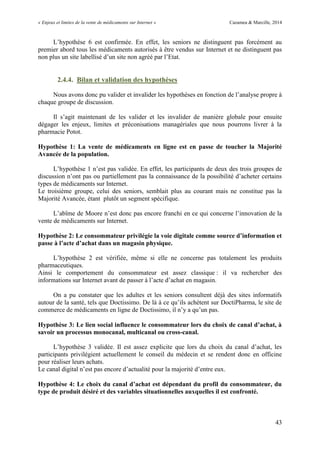 « Enjeux et limites de la vente de médicaments sur Internet » Cazamea & Marcille, 2014
43
L’hypothèse 6 est confirmée. En effet, les seniors ne distinguent pas forcément au
premier abord tous les médicaments autorisés à être vendus sur Internet et ne distinguent pas
non plus un site labellisé d’un site non agréé par l’Etat.
2.4.4. Bilan et validation des hypothèses
Nous avons donc pu valider et invalider les hypothèses en fonction de l’analyse propre à
chaque groupe de discussion.
Il s’agit maintenant de les valider et les invalider de manière globale pour ensuite
dégager les enjeux, limites et préconisations managériales que nous pourrons livrer à la
pharmacie Potot.
Hypothèse 1: La vente de médicaments en ligne est en passe de toucher la Majorité
Avancée de la population.
L’hypothèse 1 n’est pas validée. En effet, les participants de deux des trois groupes de
discussion n’ont pas ou partiellement pas la connaissance de la possibilité d’acheter certains
types de médicaments sur Internet.
Le troisième groupe, celui des seniors, semblait plus au courant mais ne constitue pas la
Majorité Avancée, étant plutôt un segment spécifique.
L’abîme de Moore n’est donc pas encore franchi en ce qui concerne l’innovation de la
vente de médicaments sur Internet.
Hypothèse 2: Le consommateur privilégie la voie digitale comme source d’information et
passe à l’acte d’achat dans un magasin physique.
L’hypothèse 2 est vérifiée, même si elle ne concerne pas totalement les produits
pharmaceutiques.
Ainsi le comportement du consommateur est assez classique : il va rechercher des
informations sur Internet avant de passer à l’acte d’achat en magasin.
On a pu constater que les adultes et les seniors consultent déjà des sites informatifs
autour de la santé, tels que Doctissimo. De là à ce qu’ils achètent sur DoctiPharma, le site de
commerce de médicaments en ligne de Doctissimo, il n’y a qu’un pas.
Hypothèse 3: Le lien social influence le consommateur lors du choix de canal d’achat, à
savoir un processus monocanal, multicanal ou cross-canal.
L’hypothèse 3 validée. Il est assez explicite que lors du choix du canal d’achat, les
participants privilégient actuellement le conseil du médecin et se rendent donc en officine
pour réaliser leurs achats.
Le canal digital n’est pas encore d’actualité pour la majorité d’entre eux.
Hypothèse 4: Le choix du canal d’achat est dépendant du profil du consommateur, du
type de produit désiré et des variables situationnelles auxquelles il est confronté.
 