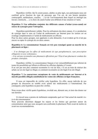 « Enjeux et limites de la vente de médicaments sur Internet » Cazamea & Marcille, 2014
44
Hypothèse vérifiée. Qu’ils soient jeunes, adultes ou plus âgés, nos participants nous ont
confirmé qu’en fonction du type de personne que l’on est, de son besoin (produits
contraceptifs, antidouleurs, couches, …) et de l’environnement dans lequel on interagit (au
travail, à domicile, …), le choix du canal d’achat sera différent d’une situation à l’autre.
Hypothèse 5: Une utilisation conjointe des différents canaux d’achat (cross-canal) est
source de synergies pour l’entreprise.
Hypothèse partiellement validée. Pour les utilisateurs des deux canaux, il y a production
de synergie dans le sens où l’achat de médicaments sur Internet pour les seniors est un
avantage complémentaire à l’achat de médicaments en officine.
Pour les deux autres groupes, non appétants à cette démarche, il est évident qu’ils n’ont pas
encore su capter la synergie de ces deux canaux.
Hypothèse 6: Le consommateur français est très peu renseigné quant au marché de la
pharmacie en ligne :
- il ne distingue pas les offres de médicaments de type parapharmacie, sans prescription
obligatoire et avec ordonnance,
- il ne sait pas reconnaître une pharmacie officialisée par l’Etat d’une pharmacie vendant des
produits contrefaits.
Hypothèse vérifiée. Le consommateur français n’est vraisemblablement pas informé de
toutes les possibilités qu’offrent et offriront les officines digitales à l’avenir.
Il ne sait pas non plus comment reconnaitre le vrai du faux, s’il est en train de réaliser des
achats sur un site légal ou illégal, ni comment reconnaitre un site légal d’un site illégal.
Hypothèse 7: La concurrence européenne de vente de médicaments sur Internet et le
marché parallèle (illégal) cannibalisent les ventes des officines en ligne françaises.
Il nous est impossible de vérifier cette hypothèse. En effet, aucun individu de nos
groupes de discussion ne semble avoir acheté des médicaments à l’international. Par
conséquent, cette hypothèse ne peut être vérifiée.
Nous avons donc vérifié quatre hypothèses, invalidé une, démenti une, et émis des doutes sur
une dernière.
Ce travail nous a permis de réellement comprendre quel est l’état actuel du marché vis-
à-vis du consommateur.
Nous pouvons désormais dégager les enjeux et les limites qui gravitent autour du
consommateur ainsi que ceux auxquels sera confrontée la pharmacie Potot avant de mettre en
avant nos recommandations.
 