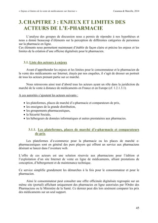 « Enjeux et limites de la vente de médicaments sur Internet » Cazamea & Marcille, 2014
45
3.CHAPITRE 3 : ENJEUX ET LIMITES DES
ACTEURS DE L’E-PHARMACIE
L’analyse des groupes de discussion nous a permis de répondre à nos hypothèses et
nous a donné beaucoup d’éléments sur la perception de différentes catégories de personnes
sur la pharmacie en ligne.
Ces éléments nous permettent maintenant d’établir de façon claire et précise les enjeux et les
limites de la création d’une officine digitalisée pour le pharmacien.
3.1. Liste des acteurs à enjeux
Avant d’appréhender les enjeux et les limites pour le consommateur et le pharmacien de
la vente des médicaments sur Internet, étayés par nos enquêtes, il s’agit de dresser un portrait
de tous les acteurs prenant partie sur ce marché.
Nous retrouvons ainsi tout d’abord tous les acteurs ayant un rôle dans la juridiction du
marché de la vente à distance de médicaments en France et en Europe (cf. 1.2.1.3.1).
A ces autorités s’ajoutent les acteurs suivants :
 les plateformes, places de marché d’e-pharmacie et comparateurs de prix,
 les enseignes de la grande distribution,
 les groupements pharmaceutiques,
 la Sécurité Sociale,
 les hébergeurs de données informatiques et autres prestataires aux pharmacies.
3.1.1. Les plateformes, places de marché d’e-pharmacie et comparateurs
de prix
Les plateformes d’e-commerce pour la pharmacie ou les places de marché e-
pharmaceutiques sont en général des pure players qui offrent un service aux pharmaciens
désirant se lancer dans l’aventure web.
L’offre de ces acteurs est une solution réservée aux pharmaciens pour l’édition et
l’exploitation d’un site Internet de vente en ligne de médicaments, alliant prestations de
conception, d’hébergement et de maintenance technique.
Ce service simplifie grandement les démarches à la fois pour le consommateur et pour le
pharmacien.
Ainsi le consommateur peut consulter une offre officinale digitalisée regroupée sur un
même site (portail) affichant uniquement des pharmacies en ligne autorisées par l'Ordre des
Pharmaciens ou le Ministère de la Santé. Ce dernier peut dès lors aisément comparer les prix
des médicaments sur un seul support.
 