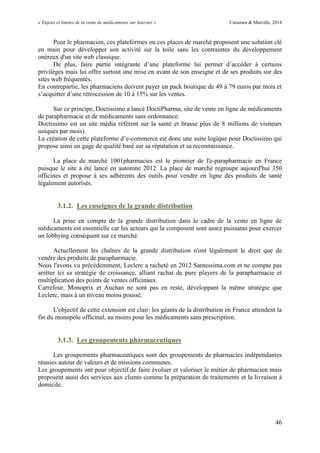 « Enjeux et limites de la vente de médicaments sur Internet » Cazamea & Marcille, 2014
46
Pour le pharmacien, ces plateformes ou ces places de marché proposent une solution clé
en main pour développer son activité sur la toile sans les contraintes du développement
onéreux d'un site web classique.
De plus, faire partie intégrante d’une plateforme lui permet d’accéder à certains
privilèges mais lui offre surtout une mise en avant de son enseigne et de ses produits sur des
sites web fréquentés.
En contrepartie, les pharmaciens doivent payer un pack boutique de 49 à 79 euros par mois et
s’acquitter d’une rétrocession de 10 à 15% sur les ventes.
Sur ce principe, Doctissimo a lancé DoctiPharma, site de vente en ligne de médicaments
de parapharmacie et de médicaments sans ordonnance.
Doctissimo est un site média référent sur la santé et brasse plus de 8 millions de visiteurs
uniques par mois).
La création de cette plateforme d’e-commerce est donc une suite logique pour Doctissimo qui
propose ainsi un gage de qualité basé sur sa réputation et sa reconnaissance.
La place de marché 1001pharmacies est le pionnier de l'e-parapharmacie en France
puisque le site a été lancé en automne 2012. La place de marché regroupe aujourd'hui 350
officines et propose à ses adhérents des outils pour vendre en ligne des produits de santé
légalement autorisés.
3.1.2. Les enseignes de la grande distribution
La prise en compte de la grande distribution dans le cadre de la vente en ligne de
médicaments est essentielle car les acteurs qui la composent sont assez puissants pour exercer
un lobbying conséquent sur ce marché.
Actuellement les chaînes de la grande distribution n'ont légalement le droit que de
vendre des produits de parapharmacie.
Nous l'avons vu précédemment, Leclerc a racheté en 2012 Santessima.com et ne compte pas
arrêter ici sa stratégie de croissance, alliant rachat de pure players de la parapharmacie et
multiplication des points de ventes officinaux.
Carrefour, Monoprix et Auchan ne sont pas en reste, développant la même stratégie que
Leclerc, mais à un niveau moins poussé.
L'objectif de cette extension est clair: les géants de la distribution en France attendent la
fin du monopole officinal, au moins pour les médicaments sans prescription.
3.1.3. Les groupements pharmaceutiques
Les groupements pharmaceutiques sont des groupements de pharmacies indépendantes
réunies autour de valeurs et de missions communes.
Les groupements ont pour objectif de faire évoluer et valoriser le métier de pharmacien mais
proposent aussi des services aux clients comme la préparation de traitements et la livraison à
domicile.
 