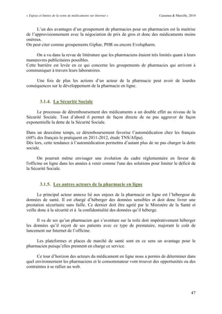 « Enjeux et limites de la vente de médicaments sur Internet » Cazamea & Marcille, 2014
47
L’un des avantages d’un groupement de pharmacies pour un pharmacien est la maitrise
de l’approvisionnement avec la négociation de prix de gros et donc des médicaments moins
onéreux.
On peut citer comme groupements Giphar, PHR ou encore Evolupharm.
On a vu dans la revue de littérature que les pharmaciens étaient très limités quant à leurs
manœuvres publicitaires possibles.
Cette barrière est levée en ce qui concerne les groupements de pharmacies qui arrivent à
communiquer à travers leurs laboratoires.
ne fois de plus les actions d’un acteur de la pharmacie peut avoir de lourdes
conséquences sur le développement de la pharmacie en ligne.
3.1.4. La Sécurité Sociale
Le processus de déremboursement des médicaments a un double effet au niveau de la
Sécurité Sociale. Tout d’abord il permet de façon directe de ne pas aggraver de façon
exponentielle la dette de la Sécurité Sociale.
Dans un deuxième temps, ce déremboursement favorise l’automédication chez les français
(68% des français le pratiquent en 2011-2012, étude TNS/Afipa).
Dès lors, cette tendance à l’automédication permettra d’autant plus de ne pas charger la dette
sociale.
On pourrait même envisager une évolution du cadre réglementaire en faveur de
l'officine en ligne dans les années à venir comme l'une des solutions pour limiter le déficit de
la Sécurité Sociale.
3.1.5. Les autres acteurs de la pharmacie en ligne
Le principal acteur annexe lié aux enjeux de la pharmacie en ligne est l’hébergeur de
données de santé. Il est chargé d’héberger des données sensibles et doit donc livrer une
prestation sécuritaire sans faille. Ce dernier doit être agréé par le Ministère de la Santé et
veille donc à la sécurité et à la confidentialité des données qu’il héberge.
Il va de soi qu’un pharmacien qui s’aventure sur la toile doit impérativement héberger
les données qu’il reçoit de ses patients avec ce type de prestataire, majorant le coût de
lancement sur Internet de l’officine.
Les plateformes et places de marché de santé sont en ce sens un avantage pour le
pharmacien puisqu’elles prennent en charge ce service.
Ce tour d’horizon des acteurs du médicament en ligne nous a permis de déterminer dans
quel environnement les pharmaciens et le consommateur vont trouver des opportunités ou des
contraintes à se rallier au web.
 