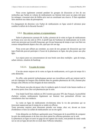 « Enjeux et limites de la vente de médicaments sur Internet » Cazamea & Marcille, 2014
49
Nous avons également constaté pendant les groupes de discussion et lors de nos
recherches que l'achat en volume de médicaments sur Internet était aussi un enjeu réel pour
les ménages, s'assurant ainsi de faibles prix tout en constituant une réserve. Il faut cependant
faire attention aux dates de péremptions.
Ce changement de direction vers l'achat de médicaments en ligne serait-il salvateur pour
combler le déficit de la Sécurité Sociale ?
3.2.2. Des enjeux sociaux et ergonomiques
Selon le pharmacien caennais M. Lailler, pionnier de la vente en ligne de médicaments
en France avec son site créé en 2012, le profil type de l'acheteur de médicaments sur la toile
serait une personne qui travaille beaucoup, qui n'a pas beaucoup de temps et qui veut faire ses
courses tranquillement depuis chez elle, quel que soit son âge.
Nous avons par ailleurs pu constater, au cours de nos groupes de discussion que tout
type d'individu pouvait participer à l'essor de la pharmacie en ligne, des plus jeunes aux plus
âgés.
Les enjeux pour ces consommateurs de tous bords sont donc multiples : gain de temps,
achats intimes, situation de handicap.
3.2.2.1. Un gain de temps
L'un des atouts majeurs de la vente en ligne de médicaments, est le gain de temps lié à
cette démarche.
En effet, cette praticité technologique permet aux travailleurs actifs qui rentrent tard le
soir de s'épargner les longues files d'attente dans les grandes pharmacies de ville, d'autant plus
lorsque cette officine est très éloignée de leurs domicile.
Plus besoin non plus de passer chez le médecin après le travail à des heures tardives et
de trouver porte close chez son pharmacien par la suite.
Une étude EuroClinix réalisée en 2012 montre que pour 38% des Français, la possibilité
d'acheter certains médicaments légalement sur Internet leur permettrait d'éviter une
consultation chez leur médecin.
La vente en ligne de médicaments révolutionne donc la vie des personnes qui ne
trouvaient auparavant pas le temps de se rendre en officine.
Toute personne majeure peut désormais prendre son temps, chez soi, devant un écran
d'ordinateur et faire ses achats de médicaments sur un site agréé.
Cette démarche est d'ailleurs agrémentée pour l'internaute de la possibilité de comparer
les prix des médicaments et de faire son choix parmi les officines présentes sur le web.
La pharmacie en ligne est aussi un gage de non rupture des stocks, tout produit de santé vendu
sur un site en ligne devant être en stock dans l'officine rattachée).
 