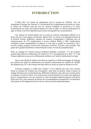 « Enjeux et limites de la vente de médicaments sur Internet » Cazamea & Marcille, 2014
5
INTRODUCTION
L’année 2011 fut l’année du changement pour le marché de l’officine. Avec un
changement d’attitude des Français et l’accumulation de la digitalisation des points de vente,
le secteur de l’officine tente par tous les moyens d’intégrer ce processus à la vente.
Contrairement aux autres sites Internet dédiés à la vente en ligne, la vente de médicaments en
ligne se heurte à une forte législation pour assurer une garantie aux consommateurs.
Une analyse du marché global met en avant un contexte économique difficile où la
baisse des prix et des marges est présente. Depuis 2012, on assiste à un déremboursement de
la Sécurité Sociale, différentes vignettes de couleurs correspondent à différents taux de
remboursement, de 15% (médicaments à service médical faible) à 100% (médicaments
considérés comme irremplaçables et coûteux). A cela vient se greffer la concurrence, elle y
est forte, chaque semaine, environ trois fermetures d’officine en France sont recensées. Des
géants de la grande distribution comme Edouard Leclerc ouvrent des parapharmacies.
Selon un sondage de l’Institut Français d'Opinion Publique, seulement 4 % des Français
auraient déjà acheté un médicament sur Internet et 30 % envisageraient de le faire. 57 % des
Français déplorent ne pas avoir suffisamment confiance en l’achat de médicaments en ligne.
Nous avons décidé de réaliser cette thèse au regard de ce faible pourcentage de Français
qui réalisent des achats de médicaments sur Internet contrairement aux chiffres de l’INSEE
qui indiquent que 56 % des Français ont déjà réalisé au moins un achat sur Internet en 2012.
Comment expliquer ce faible taux d’achat ? C’est l’objectif que nous nous sommes
donné en essayant de conduire une investigation visant dans un premier temps à donner un
cadrage théorique par la présentation des différentes littératures puis dans une seconde partie
en mettant en avant les enjeux et les limites pour le professionnel de la santé mais également
pour le consommateur en ce qui concerne la vente de produits pharmaceutiques sur Internet.
Enfin pour finir, nous tenterons de donner des recommandations managériales à la pharmacie
Potot quant au développement de leur site de vente de produits pharmaceutiques.
 