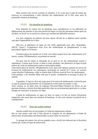 « Enjeux et limites de la vente de médicaments sur Internet » Cazamea & Marcille, 2014
50
Mais comme nous l'avons constaté en entretien, il n'y a pas que le gain de temps qui
motivera un consommateur à aller chercher des médicaments sur le Net, mais aussi la
potentielle situation de handicap.
3.2.2.2. En situation de handicap
Pour délimiter les enjeux liés au handicap, nous considérerons ici les difficultés de
déplacements des patients ce qui nous permet de traiter à la fois des personnes alitées après un
accident, en fin de vie ou encore les seniors qui souffrent de difficultés motrices.
Ces trois catégories de patients ont pour enjeux d'éviter de se déplacer parce qu'elles
sont dans l'impossibilité de le faire.
Dès lors, la pharmacie en ligne est une réelle opportunité pour elles. Disponibles,
24h/24, 7jours/7, l'e-pharmacie leurs livre des médicaments de parapharmacie et sans
prescription légale en 24 heures.
Certaines places de marché sur la toile vont même jusqu'à livrer des médicaments en 4
heures, comme 1001pharmacies, moyennant un surcoût.
On peut tout de même se demander de ce qu'il en est des médicaments soumis à
ordonnance. Comme nous l'avons vu dans le cadre juridique, une pharmacie en ligne ne peut
réaliser de vente de médicaments soumis à prescription légale.
Cette même place de marché, 1001pharmacies avait, dans cette optique, proposé un service de
livraison de médicaments sur ordonnance, moyennant un surcoût de 5 euros. Le coursier
venait chercher l'ordonnance, allait se fournir dans l'officine avant de livrer les médicaments.
Cette pratique a été interdite début août par la justice, condamnant au passage la place de
marché.
Cependant, il s'agit ici d'un réel enjeu pour la livraison de médicaments à domicile pour
ce type de patients qui pourraient voir la législation évoluer dans les années à venir.
Nous sommes ici en plein cœur du triptyque Personne-Object-Situation de Heinz où une
personne distincte a besoin d'un objet particulier dans un environnement particulier et va donc
changer de canal pour se procurer cet objet.
L'achat de médicaments en ligne est donc un enjeu à la fois en termes d'économie
temporelle mais aussi dans une situation de handicap. A cela vient s'ajouter la praticité de la
confidentialité.
3.2.2.3. Pour des achats intimes
Internet semble être un lieu propice à l’achat de médicaments intimes.
Qui ne s'est jamais senti mal à l'aise devant le comptoir de son pharmacien à l'achat de
préservatifs, de pommades anti-hémorroïdes ou pour traiter ses mycoses ?
Le groupe des jeunes, lors de nos enquêtes nous a révélé être intéressé par la discrétion
assurée par l’achat en ligne de préservatifs.
 