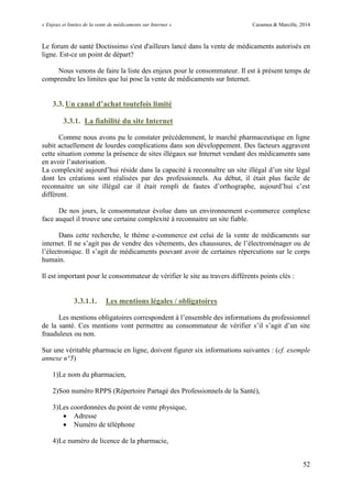 « Enjeux et limites de la vente de médicaments sur Internet » Cazamea & Marcille, 2014
52
Le forum de santé Doctissimo s'est d'ailleurs lancé dans la vente de médicaments autorisés en
ligne. Est-ce un point de départ?
Nous venons de faire la liste des enjeux pour le consommateur. Il est à présent temps de
comprendre les limites que lui pose la vente de médicaments sur Internet.
3.3. Un canal d’achat toutefois limité
3.3.1. La fiabilité du site Internet
Comme nous avons pu le constater précédemment, le marché pharmaceutique en ligne
subit actuellement de lourdes complications dans son développement. Des facteurs aggravent
cette situation comme la présence de sites illégaux sur Internet vendant des médicaments sans
en avoir l’autorisation.
La complexité aujourd’hui réside dans la capacité à reconnaître un site illégal d’un site légal
dont les créations sont réalisées par des professionnels. Au début, il était plus facile de
reconnaitre un site illégal car il était rempli de fautes d’orthographe, aujourd’hui c’est
différent.
De nos jours, le consommateur évolue dans un environnement e-commerce complexe
face auquel il trouve une certaine complexité à reconnaitre un site fiable.
Dans cette recherche, le thème e-commerce est celui de la vente de médicaments sur
internet. Il ne s’agit pas de vendre des vêtements, des chaussures, de l’électroménager ou de
l’électronique. Il s’agit de médicaments pouvant avoir de certaines répercutions sur le corps
humain.
Il est important pour le consommateur de vérifier le site au travers différents points clés :
3.3.1.1. Les mentions légales / obligatoires
Les mentions obligatoires correspondent à l’ensemble des informations du professionnel
de la santé. Ces mentions vont permettre au consommateur de vérifier s’il s’agit d’un site
frauduleux ou non.
Sur une véritable pharmacie en ligne, doivent figurer six informations suivantes : (cf. exemple
annexe n°5)
1)Le nom du pharmacien,
2)Son numéro RPPS (Répertoire Partagé des Professionnels de la Santé),
3)Les coordonnées du point de vente physique,
 Adresse
 Numéro de téléphone
4)Le numéro de licence de la pharmacie,
 