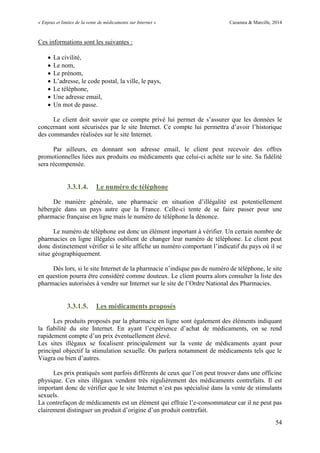 « Enjeux et limites de la vente de médicaments sur Internet » Cazamea & Marcille, 2014
54
Ces informations sont les suivantes :
 La civilité,
 Le nom,
 Le prénom,
 L’adresse, le code postal, la ville, le pays,
 Le téléphone,
 Une adresse email,
 Un mot de passe.
Le client doit savoir que ce compte privé lui permet de s’assurer que les données le
concernant sont sécurisées par le site Internet. Ce compte lui permettra d’avoir l’historique
des commandes réalisées sur le site Internet.
Par ailleurs, en donnant son adresse email, le client peut recevoir des offres
promotionnelles liées aux produits ou médicaments que celui-ci achète sur le site. Sa fidélité
sera récompensée.
3.3.1.4. Le numéro de téléphone
De manière générale, une pharmacie en situation d’illégalité est potentiellement
hébergée dans un pays autre que la France. Celle-ci tente de se faire passer pour une
pharmacie française en ligne mais le numéro de téléphone la dénonce.
Le numéro de téléphone est donc un élément important à vérifier. Un certain nombre de
pharmacies en ligne illégales oublient de changer leur numéro de téléphone. Le client peut
donc distinctement vérifier si le site affiche un numéro comportant l’indicatif du pays où il se
situe géographiquement.
Dès lors, si le site Internet de la pharmacie n’indique pas de numéro de téléphone, le site
en question pourra être considéré comme douteux. Le client pourra alors consulter la liste des
pharmacies autorisées à vendre sur Internet sur le site de l’Ordre National des Pharmacies.
3.3.1.5. Les médicaments proposés
Les produits proposés par la pharmacie en ligne sont également des éléments indiquant
la fiabilité du site Internet. En ayant l’expérience d’achat de médicaments, on se rend
rapidement compte d’un prix éventuellement élevé.
Les sites illégaux se focalisent principalement sur la vente de médicaments ayant pour
principal objectif la stimulation sexuelle. On parlera notamment de médicaments tels que le
Viagra ou bien d’autres.
Les prix pratiqués sont parfois différents de ceux que l’on peut trouver dans une officine
physique. Ces sites illégaux vendent très régulièrement des médicaments contrefaits. Il est
important donc de vérifier que le site Internet n’est pas spécialisé dans la vente de stimulants
sexuels.
La contrefaçon de médicaments est un élément qui effraie l’e-consommateur car il ne peut pas
clairement distinguer un produit d’origine d’un produit contrefait.
 