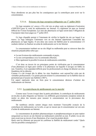 « Enjeux et limites de la vente de médicaments sur Internet » Cazamea & Marcille, 2014
55
Nous aborderons un peu plus bas les conséquences que la contrefaçon peut avoir sur le
consommateur.
3.3.1.6. Présence du logo européen (obligatoire au 1er
juillet 2015)
Un logo européen (cf. annexe n°6) a été mis en place suite au règlement d’exécution
n°699/2014 pour la vente de médicaments sur Internet. Ce règlement est paru au Journal
Officiel de l’ nion Européenne. Les sites des pharmacies en ligne seront dans l’obligation de
l’incorporer dans leurs pages au 1er
juillet 2015.
Ce logo cliquable permet à l’internaute de vérifier la légalité du site sur lequel il se
trouve. Le logo redirigera l’internaute vers un site Internet répertoriant l’ensemble des
pharmacies en ligne légales. Il sera donc une source de fiabilité pour le consommateur s’il
souhaite réaliser ou finaliser un achat de médicaments sur le site Internet.
Le consommateur tombant sur un site illégal ou malhonnête peut se retrouver dans des
situations préjudiciables telles que :
 La non livraison des médicaments commandés et payés,
 La non correspondance avec la commande effectuée,
 Mais également la possible livraison de médicaments contrefaits.
C’est donc au travers de ces principaux points de vérification que le consommateur
d’une pharmacie en ligne peut vérifier si la pharmacie sur laquelle il navigue est fiable ou
non. Toutefois, il est cependant difficile pour les professionnels en charge de détecter ces sites
frauduleux de les détecter.
Comme il a été évoqué dès le début, les sites frauduleux sont aujourd’hui créés par de
véritables professionnels. Ces points peuvent éclairer le consommateur sur la fiabilité mais ne
permettent pas d’assurer une fiabilité à 100 %.
Cet aspect représente donc un frein pour le consommateur désireux d’acheter des
médicaments sur Internet.
3.3.2. La contrefaçon de médicaments sur le marché
Comme nous l’avons évoqué dans la partie précédente, la contrefaçon de médicaments
est de plus en plus fréquente sur Internet. Les différents gouvernements européens tentent de
mettre en place des mesures pour rassurer le consommateur sur la provenance des
médicaments.
De nombreux articles sortent chaque mois montrant l’incroyable avancée de la
contrefaçon de médicaments sur la toile, ce qui ne rassure pas le consommateur sur son acte
d’achat de médicaments sur Internet.
Le consommateur de produits pharmaceutiques et parapharmaceutiques ne peut repérer
uniquement au travers un site Internet un médicament contrefait ou non. Il achète via un site
mais avant tout au travers d’une illustration, d’un visuel du produit désiré.
Quels sont les éléments qui peuvent lui confirmer la fiabilité du médicament vendu ? Quels
sont les possibles conséquences ?
 