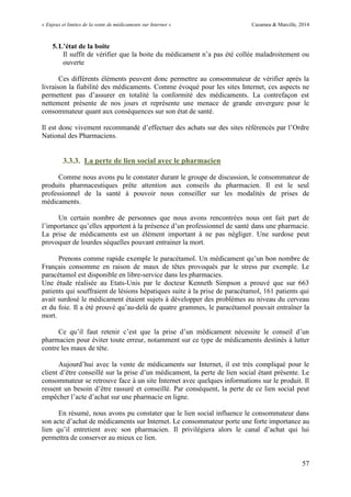 « Enjeux et limites de la vente de médicaments sur Internet » Cazamea & Marcille, 2014
57
5.L’état de la boite
Il suffit de vérifier que la boite du médicament n’a pas été collée maladroitement ou
ouverte
Ces différents éléments peuvent donc permettre au consommateur de vérifier après la
livraison la fiabilité des médicaments. Comme évoqué pour les sites Internet, ces aspects ne
permettent pas d’assurer en totalité la conformité des médicaments. La contrefaçon est
nettement présente de nos jours et représente une menace de grande envergure pour le
consommateur quant aux conséquences sur son état de santé.
Il est donc vivement recommandé d’effectuer des achats sur des sites référencés par l’Ordre
National des Pharmaciens.
3.3.3. La perte de lien social avec le pharmacien
Comme nous avons pu le constater durant le groupe de discussion, le consommateur de
produits pharmaceutiques prête attention aux conseils du pharmacien. Il est le seul
professionnel de la santé à pouvoir nous conseiller sur les modalités de prises de
médicaments.
Un certain nombre de personnes que nous avons rencontrées nous ont fait part de
l’importance qu’elles apportent à la présence d’un professionnel de santé dans une pharmacie.
La prise de médicaments est un élément important à ne pas négliger. Une surdose peut
provoquer de lourdes séquelles pouvant entrainer la mort.
Prenons comme rapide exemple le paracétamol. n médicament qu’un bon nombre de
Français consomme en raison de maux de têtes provoqués par le stress par exemple. Le
paracétamol est disponible en libre-service dans les pharmacies.
Une étude réalisée au Etats-Unis par le docteur Kenneth Simpson a prouvé que sur 663
patients qui souffraient de lésions hépatiques suite à la prise de paracétamol, 161 patients qui
avait surdosé le médicament étaient sujets à développer des problèmes au niveau du cerveau
et du foie. Il a été prouvé qu’au-delà de quatre grammes, le paracétamol pouvait entraîner la
mort.
Ce qu’il faut retenir c’est que la prise d’un médicament nécessite le conseil d’un
pharmacien pour éviter toute erreur, notamment sur ce type de médicaments destinés à lutter
contre les maux de tête.
Aujourd’hui avec la vente de médicaments sur Internet, il est très compliqué pour le
client d’être conseillé sur la prise d’un médicament, la perte de lien social étant présente. Le
consommateur se retrouve face à un site Internet avec quelques informations sur le produit. Il
ressent un besoin d’être rassuré et conseillé. Par conséquent, la perte de ce lien social peut
empêcher l’acte d’achat sur une pharmacie en ligne.
En résumé, nous avons pu constater que le lien social influence le consommateur dans
son acte d’achat de médicaments sur Internet. Le consommateur porte une forte importance au
lien qu’il entretient avec son pharmacien. Il privilégiera alors le canal d’achat qui lui
permettra de conserver au mieux ce lien.
 