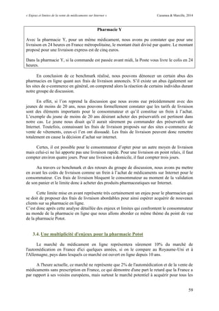 « Enjeux et limites de la vente de médicaments sur Internet » Cazamea & Marcille, 2014
59
Pharmacie Y
Avec la pharmacie Y, pour un même médicament, nous avons pu constater que pour une
livraison en 24 heures en France métropolitaine, le montant était divisé par quatre. Le montant
proposé pour une livraison express est de cinq euros.
Dans la pharmacie Y, si la commande est passée avant midi, la Poste vous livre le colis en 24
heures.
En conclusion de ce benchmark réalisé, nous pouvons dénoncer un certain abus des
pharmacies en ligne quant aux frais de livraison annoncés. S’il existe un abus également sur
les sites de e-commerce en général, on comprend alors la réaction de certains individus durant
notre groupe de discussion.
En effet, si l’on reprend la discussion que nous avons eue précédemment avec des
jeunes de moins de 20 ans, nous pouvons formellement constater que les tarifs de livraison
sont des éléments importants pour le consommateur et qu’il constitue un frein à l’achat.
L’exemple du jeune de moins de 20 ans désirant acheter des préservatifs est pertinent dans
notre cas. Le jeune nous disait qu’il aurait sûrement pu commander des préservatifs sur
Internet. Toutefois, connaissant les frais de livraison proposés sur des sites e-commerce de
vente de vêtements, ceux-ci l’en ont dissuadé. Les frais de livraison peuvent donc remettre
totalement en cause la décision d’achat sur internet.
Certes, il est possible pour le consommateur d’opter pour un autre moyen de livraison
mais celui-ci ne lui apporte pas une livraison rapide. Pour une livraison en point relais, il faut
compter environ quatre jours. Pour une livraison à domicile, il faut compter trois jours.
Au travers ce benchmark et des retours du groupe de discussion, nous avons pu mettre
en avant les coûts de livraison comme un frein à l’achat de médicaments sur Internet pour le
consommateur. Ces frais de livraison bloquent le consommateur au moment de la validation
de son panier et le limite donc à acheter des produits pharmaceutiques sur Internet.
Cette limite mise en avant représente très certainement un enjeu pour le pharmacien qui
se doit de proposer des frais de livraison abordables pour ainsi espérer acquérir de nouveaux
clients sur sa pharmacie en ligne.
C’est donc après cette analyse détaillée des enjeux et limites qui confrontent le consommateur
au monde de la pharmacie en ligne que nous allons aborder ce même thème du point de vue
de la pharmacie Potot.
3.4. Une multiplicité d'enjeux pour la pharmacie Potot
Le marché du médicament en ligne représentera sûrement 10% du marché de
l'automédication en France d'ici quelques années, si on le compare au Royaume-Uni et à
l'Allemagne, pays dans lesquels ce marché est ouvert en ligne depuis 10 ans.
A l'heure actuelle, ce marché ne représente que 2% de l'automédication et de la vente de
médicaments sans prescription en France, ce qui démontre d'une part le retard que la France a
par rapport à ses voisins européens, mais surtout le marché potentiel à acquérir pour tous les
 