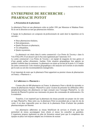 « Enjeux et limites de la vente de médicaments sur Internet » Cazamea & Marcille, 2014
6
ENTREPRISE DE RECHERCHE :
PHARMACIE POTOT
a.Présentation de la pharmacie
La pharmacie Potot est une pharmacie créée en juillet 1991 par Monsieur et Madame Potot.
Ils en ont la direction en tant que pharmaciens titulaires.
L’équipe de la pharmacie est composée de professionnels de santé dont la répartition est la
suivante :
 Deux pharmaciens titulaires,
 Huit préparateurs,
 Quatre Docteurs en pharmacie,
 Un orthopédiste,
 Quatre rayonnistes.
La pharmacie est située dans le centre commercial « Les Portes de Taverny » dans le
Val d’Oise (95). Il est desservi par le bus mais également par l’autoroute A15.
Le centre commercial « Les Portes de Taverny » est équipé de magasins de tous genres et
d’une grande surface alimentaire, Auchan. Cette situation géographique leur apporte un
parfaite visibilité dans la commune. La pharmacie est située au niveau de la porte A, à l’entrée
du centre commercial. Cette situation géographique a été analysée sur le terrain et sera étudiée
par la suite au sein des recommandations managériales.
Il est important de noter que la pharmacie Potot appartient au premier réseau de pharmaciens
en France, « Pharmavie ».
b.L’adhérence à « Pharmavie »
Comme plus de 800 pharmacies en France, la pharmacie Potot a décidé de rejoindre ce
réseau de pharmaciens français. PharmaVie a pour vocation de présenter les différentes offres
parapharmaceutiques des pharmacies en ligne exerçant sous l’enseigne PharmaVie. Le site
Internet de PharmaVie permet aux internautes de passer des commandes de médicaments s’ils
le souhaitent.
Toutefois, il est impératif que la pharmacie du réseau possède son propre site de vente
en ligne PharmaVie. Dans notre cas, la pharmacie Potot ne possédant pas ce type de site de
vente, il est donc impossible pour un client de la pharmacie Potot d’acheter des produits
pharmaceutiques sur Internet.
Les pharmacies adhérentes au réseau bénéficient de services et d’outils qui leur
permettent de mieux accompagner leurs clients et mieux les conseiller au quotidien.
L’organisme propose également un plan de formation annuel pour que la compétence des
équipes en place soit toujours adaptée aux évolutions du secteur.
 