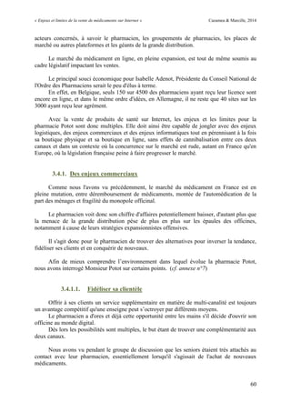 « Enjeux et limites de la vente de médicaments sur Internet » Cazamea & Marcille, 2014
60
acteurs concernés, à savoir le pharmacien, les groupements de pharmacies, les places de
marché ou autres plateformes et les géants de la grande distribution.
Le marché du médicament en ligne, en pleine expansion, est tout de même soumis au
cadre législatif impactant les ventes.
Le principal souci économique pour Isabelle Adenot, Présidente du Conseil National de
l'Ordre des Pharmaciens serait le peu d'élus à terme.
En effet, en Belgique, seuls 150 sur 4500 des pharmaciens ayant reçu leur licence sont
encore en ligne, et dans le même ordre d'idées, en Allemagne, il ne reste que 40 sites sur les
3000 ayant reçu leur agrément.
Avec la vente de produits de santé sur Internet, les enjeux et les limites pour la
pharmacie Potot sont donc multiples. Elle doit ainsi être capable de jongler avec des enjeux
logistiques, des enjeux commerciaux et des enjeux informatiques tout en pérennisant à la fois
sa boutique physique et sa boutique en ligne, sans effets de cannibalisation entre ces deux
canaux et dans un contexte où la concurrence sur le marché est rude, autant en France qu'en
Europe, où la législation française peine à faire progresser le marché.
3.4.1. Des enjeux commerciaux
Comme nous l'avons vu précédemment, le marché du médicament en France est en
pleine mutation, entre déremboursement de médicaments, montée de l'automédication de la
part des ménages et fragilité du monopole officinal.
Le pharmacien voit donc son chiffre d'affaires potentiellement baisser, d'autant plus que
la menace de la grande distribution pèse de plus en plus sur les épaules des officines,
notamment à cause de leurs stratégies expansionnistes offensives.
Il s'agit donc pour le pharmacien de trouver des alternatives pour inverser la tendance,
fidéliser ses clients et en conquérir de nouveaux.
Afin de mieux comprendre l’environnement dans lequel évolue la pharmacie Potot,
nous avons interrogé Monsieur Potot sur certains points. (cf. annexe n°7)
3.4.1.1. Fidéliser sa clientèle
Offrir à ses clients un service supplémentaire en matière de multi-canalité est toujours
un avantage compétitif qu'une enseigne peut s’octroyer par différents moyens.
Le pharmacien a d'ores et déjà cette opportunité entre les mains s'il décide d'ouvrir son
officine au monde digital.
Dès lors les possibilités sont multiples, le but étant de trouver une complémentarité aux
deux canaux.
Nous avons vu pendant le groupe de discussion que les seniors étaient très attachés au
contact avec leur pharmacien, essentiellement lorsqu'il s'agissait de l'achat de nouveaux
médicaments.
 