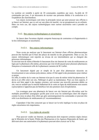 « Enjeux et limites de la vente de médicaments sur Internet » Cazamea & Marcille, 2014
62
Le système est rentable à partir de 20 commandes expédiées par mois. Au-delà de 10
commandes par jour, il est nécessaire de recruter une personne dédiée à la confection et à
l'expédition des marchandises.
Les enjeux économiques sont donc la principale raison qui peut pousser une officine à
se lancer sur Internet, que ce soit sur une place de marché, via un groupement ou en solitaire.
Dans ces trois cas, des enjeux technologiques mais surtout sécuritaires sont à prendre en
compte.
3.4.2. Des enjeux technologiques et sécuritaires
Se lancer dans l'aventure digitale comporte beaucoup de contraintes et d'opportunités à
la fois informatiques et sécuritaires.
3.4.2.1. Des enjeux informatiques
Nous avons pu analyser que le lancement sur Internet d'une officine pharmaceutique
pouvait être facilitée par le biais des places de marché ou des groupements. Dans ce cas, les
enjeux informatiques sont reportés au niveau de ces intermédiaires qui se chargent des
processus informatiques.
Il convient tout de même d'aborder le lancement d'un site Internet de vente de médicaments en
ligne par la pharmacie elle-même, processus qui s'est révélé payant pour plusieurs pharmacies
françaises et notamment celle de la pharmacie caenaise de M. Lailler.
Un lancement digital pur et simple de la part d'un pharmacien nécessite un
investissement et une certaine polyvalence, même s'il fait appel à des prestataires pour réaliser
ce projet.
En effet, le métier de la vente sur Internet n est pas le cœur de métier initial du pharmacien. Il
devra à cet effet créer son site, l'héberger et gérer sa maintenance. Pour ces trois aspects, il
devra soit faire appel à des équipes externes, soit recruter une nouvelle personne dédiée au
site, tout en sachant que le marché balbutiant de la vente en ligne de médicaments non soumis
à prescription n’apportera pas de bénéfices lors des premiers mois d'exploitation.
Les avantages pour une pharmacie de lancer son site Internet par elle-même sont les
multiples possibilités synergiques qu'elle peut avoir avec les technologies dont elle dispose
comme la mise en place d'un robot qui gère automatiquement les commandes et pouvant être
relié à un distributeur de médicaments (cf. recommandations).
Cependant il faut être conscient que se lancer sur la toile implique la mise en place de
règles sécuritaires très importantes.
3.4.2.2. Les règles de sécurité
Pour pouvoir vendre sur Internet, un pharmacien doit respecter certaines règles émises
par le Ministère de la Santé, l'Ordre des Pharmaciens et les Agences Régionales de Santé, qui
délivrent alors une autorisation à la pharmacie pouvant alors exercer sur le Net.
 