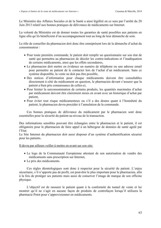 « Enjeux et limites de la vente de médicaments sur Internet » Cazamea & Marcille, 2014
63
Le Ministère des Affaires Sociales et de la Santé a ainsi légiféré en ce sens par l’arrêté du 20
Juin 2013 relatif aux bonnes pratiques de délivrance de médicaments sur Internet.
La volonté du Ministère est de donner toutes les garanties de santé possibles aux patients en
ligne afin qu’ils bénéficient d’un accompagnement tout au long de leur démarche de soin.
Le rôle de conseiller du pharmacien doit donc être omniprésent lors de la démarche d’achat du
consommateur :
 Pour toute première commande, le patient doit remplir un questionnaire sur son état de
santé qui permettra au pharmacien de déceler les contre-indications et l’inadéquation
de certains médicaments, ainsi que les effets secondaires,
 Le pharmacien doit mettre en évidence un numéro de téléphone ou une adresse email
pour permettre au patient de le contacter lors de l’achat d’un médicament. Sans ce
système disponible, la vente ne doit pas être possible,
 Des notices d’information pour chaque médicaments doivent être consultables
directement à côté du médicament en question, le pharmacien devant s’assurer que la
patient a bien pris connaissance de celles-ci,
 Pour limiter la surconsommation de certains produits, les quantités maximales d’achat
par médicament doivent être clairement mises en avant avec un historique d’achat par
patient,
 Pour éviter tout risque médicamenteux ou s’il a des doutes quant à l’honnêteté du
patient, le pharmacien devra procéder à l’annulation de la commande.
Ces bonnes pratiques de délivrance du médicament par le pharmacien sont donc
essentielles pour la sécurité du patient au niveau de la transaction.
Des informations sensibles pouvant être échangées entre le pharmacien et le patient, il est
obligatoire pour le pharmacien de faire appel à un hébergeur de données de santé agréé par
l’Etat.
Le Site Internet du pharmacien doit aussi disposer d’un système d’authentification sécurisé
pour les patients.
Il devra par ailleurs veiller à mettre en avant sur son site:
 Le logo de la Communauté Européenne attestant de son autorisation de vendre des
médicaments sans prescription sur Internet,
 Le prix des médicaments.
Ces règles déontologiques sont donc à respecter pour la sécurité du patient. L’enjeu
sécuritaire, s’il n’apporte pas de profit, est peut-être le plus important pour le pharmacien, afin
à la fois de protéger ses patients mais aussi de conserver l’image de marque de son officine
physique.
L’objectif est de rassurer le patient quant à la conformité du tunnel de vente et lui
montrer qu’il ne s’agit en aucune façon de produits de contrefaçon lorsqu’il utilisera la
pharmacie Potot pour s’approvisionner en médicaments.
 