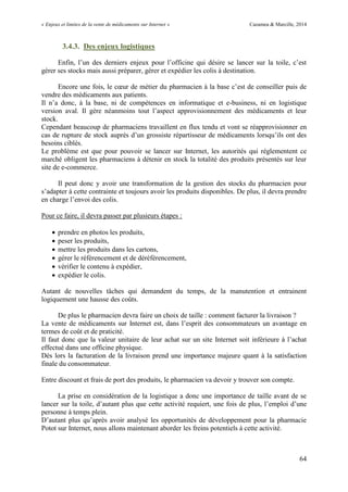 « Enjeux et limites de la vente de médicaments sur Internet » Cazamea & Marcille, 2014
64
3.4.3. Des enjeux logistiques
Enfin, l’un des derniers enjeux pour l’officine qui désire se lancer sur la toile, c’est
gérer ses stocks mais aussi préparer, gérer et expédier les colis à destination.
Encore une fois, le cœur de métier du pharmacien à la base c’est de conseiller puis de
vendre des médicaments aux patients.
Il n’a donc, à la base, ni de compétences en informatique et e-business, ni en logistique
version aval. Il gère néanmoins tout l’aspect approvisionnement des médicaments et leur
stock.
Cependant beaucoup de pharmaciens travaillent en flux tendu et vont se réapprovisionner en
cas de rupture de stock auprès d’un grossiste répartisseur de médicaments lorsqu’ils ont des
besoins ciblés.
Le problème est que pour pouvoir se lancer sur Internet, les autorités qui réglementent ce
marché obligent les pharmaciens à détenir en stock la totalité des produits présentés sur leur
site de e-commerce.
Il peut donc y avoir une transformation de la gestion des stocks du pharmacien pour
s’adapter à cette contrainte et toujours avoir les produits disponibles. De plus, il devra prendre
en charge l’envoi des colis.
Pour ce faire, il devra passer par plusieurs étapes :
 prendre en photos les produits,
 peser les produits,
 mettre les produits dans les cartons,
 gérer le référencement et de déréférencement,
 vérifier le contenu à expédier,
 expédier le colis.
Autant de nouvelles tâches qui demandent du temps, de la manutention et entrainent
logiquement une hausse des coûts.
De plus le pharmacien devra faire un choix de taille : comment facturer la livraison ?
La vente de médicaments sur Internet est, dans l’esprit des consommateurs un avantage en
termes de coût et de praticité.
Il faut donc que la valeur unitaire de leur achat sur un site Internet soit inférieure à l’achat
effectué dans une officine physique.
Dès lors la facturation de la livraison prend une importance majeure quant à la satisfaction
finale du consommateur.
Entre discount et frais de port des produits, le pharmacien va devoir y trouver son compte.
La prise en considération de la logistique a donc une importance de taille avant de se
lancer sur la toile, d’autant plus que cette activité requiert, une fois de plus, l’emploi d’une
personne à temps plein.
D’autant plus qu’après avoir analysé les opportunités de développement pour la pharmacie
Potot sur Internet, nous allons maintenant aborder les freins potentiels à cette activité.
 
