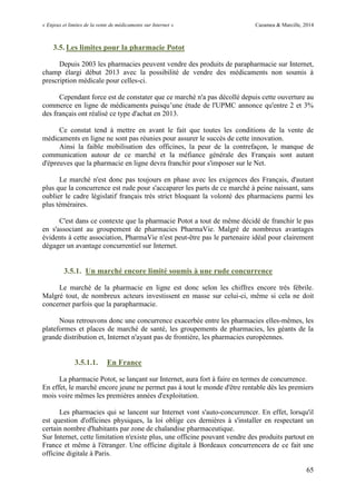 « Enjeux et limites de la vente de médicaments sur Internet » Cazamea & Marcille, 2014
65
3.5. Les limites pour la pharmacie Potot
Depuis 2003 les pharmacies peuvent vendre des produits de parapharmacie sur Internet,
champ élargi début 2013 avec la possibilité de vendre des médicaments non soumis à
prescription médicale pour celles-ci.
Cependant force est de constater que ce marché n'a pas décollé depuis cette ouverture au
commerce en ligne de médicaments puisqu’une étude de l'UPMC annonce qu'entre 2 et 3%
des français ont réalisé ce type d'achat en 2013.
Ce constat tend à mettre en avant le fait que toutes les conditions de la vente de
médicaments en ligne ne sont pas réunies pour assurer le succès de cette innovation.
Ainsi la faible mobilisation des officines, la peur de la contrefaçon, le manque de
communication autour de ce marché et la méfiance générale des Français sont autant
d'épreuves que la pharmacie en ligne devra franchir pour s'imposer sur le Net.
Le marché n'est donc pas toujours en phase avec les exigences des Français, d'autant
plus que la concurrence est rude pour s'accaparer les parts de ce marché à peine naissant, sans
oublier le cadre législatif français très strict bloquant la volonté des pharmaciens parmi les
plus téméraires.
C'est dans ce contexte que la pharmacie Potot a tout de même décidé de franchir le pas
en s'associant au groupement de pharmacies PharmaVie. Malgré de nombreux avantages
évidents à cette association, PharmaVie n'est peut-être pas le partenaire idéal pour clairement
dégager un avantage concurrentiel sur Internet.
3.5.1. Un marché encore limité soumis à une rude concurrence
Le marché de la pharmacie en ligne est donc selon les chiffres encore très fébrile.
Malgré tout, de nombreux acteurs investissent en masse sur celui-ci, même si cela ne doit
concerner parfois que la parapharmacie.
Nous retrouvons donc une concurrence exacerbée entre les pharmacies elles-mêmes, les
plateformes et places de marché de santé, les groupements de pharmacies, les géants de la
grande distribution et, Internet n'ayant pas de frontière, les pharmacies européennes.
3.5.1.1. En France
La pharmacie Potot, se lançant sur Internet, aura fort à faire en termes de concurrence.
En effet, le marché encore jeune ne permet pas à tout le monde d'être rentable dès les premiers
mois voire mêmes les premières années d'exploitation.
Les pharmacies qui se lancent sur Internet vont s'auto-concurrencer. En effet, lorsqu'il
est question d'officines physiques, la loi oblige ces dernières à s'installer en respectant un
certain nombre d'habitants par zone de chalandise pharmaceutique.
Sur Internet, cette limitation n'existe plus, une officine pouvant vendre des produits partout en
France et même à l'étranger. Une officine digitale à Bordeaux concurrencera de ce fait une
officine digitale à Paris.
 