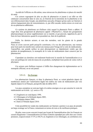 « Enjeux et limites de la vente de médicaments sur Internet » Cazamea & Marcille, 2014
66
Au-delà de l'officine en elle-même, nous retrouvons les plateformes et places de marché
de santé.
Ces acteurs regroupent de plus en plus de pharmacies et jouent à cet effet un rôle
catalyseur concurrentiel dans le sens où, en fonction de la renommée de la plateforme et de
son référencement dans Google, une plateforme aura plus d'impact qu'une autre sur Internet et
attirera logiquement plus de consommateurs, et, par effet cascade, mettra mieux en avant une
de ses pharmacies adhérentes.
Ce système de plateforme est d'ailleurs celui auquel la pharmacie Potot a adhéré. Il
s'agit donc d'un groupement de pharmacies appelé « PharmaVie », faisant des groupements
pharmaceutiques un acteur supplémentaire sur ce marché, et qui peuvent, rappelons-le, par le
biais de leurs laboratoires quand ils en possèdent un, faire de la publicité.
Enfin, les derniers acteurs, et non des moindres, sont les géants de la grande
distribution.
Nous en avons souvent parlé puisqu'ils constituent, à la vue des pharmaciens, une menace
pour leurs parts de marché mais surtout une menace pour l'image de la vente de médicaments.
Aujourd'hui, une grande surface ne peut physiquement ou digitalement vendre que des
produits de parapharmacie, le monopole de la vente de médicaments étant conservé par les
pharmaciens.
Cependant ces dernières ont totalement bouleversé le marché de l'automédication et ce
avec une politique de vente de masse de ces produits, multipliant leurs points de ventes web et
physiques.
Ces acteurs sont d'ailleurs toujours à l'affût d'un changement de réglementation sur le
monopole officinal, on ne sait jamais.
3.5.1.2. En Europe
Les pharmaciens français, et donc la pharmacie Potot, se voient pénalisés depuis de
nombreuses années par l’autorisation légale très tardive de vente de médicaments par voie
digitale depuis le sol français, puisqu'elle date de début 2013.
Les pays européens ne sont pas logés à la même enseigne en ce qui concerne la vente de
médicaments sur la toile : (cf. annexe n°8)
 L'Angleterre en vend depuis 1999,
 L'Allemagne et la Hollande depuis 2003,
 La Belgique depuis 2009,
 L'Italie et l'Irlande depuis 2010.
Cette possibilité de vendre des médicaments sur Internet a permis à ces pays de prendre
un large avantage sur la France, notamment en termes de tests et de meilleures pratiques.
De plus, nous avons souvent évoqué que la part de l'automédication chez les Français ne
cessait d'augmenter. L'automédication en France n'atteint cependant pas celle chez nos voisins
pionniers, respectivement 37.5% et 40.2% en Angleterre et en Allemagne, en corrélation avec
 