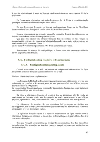 « Enjeux et limites de la vente de médicaments sur Internet » Cazamea & Marcille, 2014
67
le taux de pénétration de la vente en ligne de médicaments dans ces pays, à savoir 8% de la
population.
En France, cette pénétration varie selon les sources de 1 à 3% de la population tandis
que la part d'automédication des Français est de 15.9%.
De plus, le montant des ventes en ligne de médicaments en France est de 20 millions
d'euros tandis qu'en Allemagne ce chiffre est de 1 920 millions d'euros.
Nous ne pouvons donc que constater un gouffre en matière de vente de médicaments sur
Internet entre la France et ses homologues européens.
Que peut donc réaliser une officine française dans un contexte où les Français se
tournent petit à petit vers les pharmacies belges et allemandes parce qu'ils ne trouvent pas les
médicaments qu'ils veulent en France ?
Le site Belge Newpharma expédie ainsi 30% de ses commandes en France.
Sous couvert de mesures de santé publique, la France créée une concurrence déloyale
envers les pharmaciens français.
3.5.2. Une législation trop restrictive et les autres freins
3.5.2.1. Une législation française trop stricte
Comme nous venons de le voir, les pharmacies européennes concurrencent de façon
déloyale les officines françaises qui se sont lancées sur le web.
Plusieurs raisons expliquent ce phénomène :
L'Allemagne, la Hollande et l'Angleterre peuvent vendre des médicaments avec ou sans
ordonnance, et ce même si les sites de vente ne sont pas rattachés à une officine physique
pour la Hollande et l'Angleterre.
Le consommateur français peut donc commander des produits d'autres sites assez facilement
même si c'est illégal pour lui en France.
De plus, le pharmacien français est soumis à trop de contraintes afin de vendre un
médicament sur Internet: avoir tous les produits en stock, rattachement à une officine
physique, agrément de l'ARS, coordonnées de l'ANSM, interdiction de faire de la publicité.
Un allègement de certaines de ces contraintes lui permettrait de faciliter son
développement. Par exemple, pouvoir communiquer sur Internet lui permettrait de se battre à
armes égales avec ses concurrents Belges.
La législation française quant à la vente de médicaments en ligne restreint trop le
pharmacien français, qui n'ose pas se lancer dans cette aventure, ou le décrédibilise face à la
concurrence étrangère.
Bien que l'objectif soit avant tout de protéger le consommateur, il ne faut pas oublier
que celui-ci va faire ses achats sur des sites étrangers lorsqu'il ne trouve pas satisfaction sur
des sites français.
 