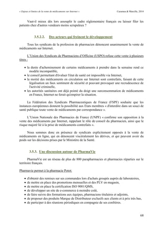 « Enjeux et limites de la vente de médicaments sur Internet » Cazamea & Marcille, 2014
68
Vaut-il mieux dès lors assouplir le cadre réglementaire français ou laisser filer les
patients chez d'autres vendeurs moins scrupuleux ?
3.5.2.2. Des acteurs qui freinent le développement
Tous les syndicats de la profession de pharmacien dénoncent unanimement la vente de
médicaments sur Internet.
L’ nion des Syndicats de Pharmaciens d’Officine ( SPO) refuse cette vente à plusieurs
titres :
 la durée d'acheminement de certains médicaments à prendre dans la semaine rend ce
modèle incompatible,
 le conseil permettant d'évaluer l'état de santé est impossible via Internet,
 la moitié des médicaments en circulation sur Internet sont contrefaits, faisant de cette
légalisation un faux sentiment de sécurité et pouvant provoquer une recrudescence de
l'activité criminelle,
 les autorités sanitaires ont déjà pointé du doigt une surconsommation de médicaments
en France, Internet ne ferait qu'empirer la situation.
La Fédération des Syndicats Pharmaceutiques de France (FSPF) souhaite que les
instances européennes donnent la possibilité aux Etats membres « d'interdire dans un souci de
santé publique toute vente de médicaments par correspondance ».
L’ nion Nationale des Pharmacies de France ( NPF) « confirme son opposition à la
vente des médicaments par Internet, rappelant le rôle de conseil du pharmacien, ainsi que le
risque majoré lié à la prise de médicaments contrefaits ».
Nous sommes donc en présence de syndicats explicitement opposés à la vente de
médicaments en ligne, qui en dénoncent viscéralement les dérives, et qui peuvent avoir du
poids sur les décisions prises par le Ministère de la Santé.
3.5.3. Une discussion autour de PharmaVie
PharmaVie est un réseau de plus de 800 parapharmacies et pharmacies réparties sur le
territoire français.
Pharmavie permet à la pharmacie Potot:
 d'obtenir des remises sur ses commandes lors d'achats groupés auprès de laboratoires,
 de mettre en place des promotions mensuelles et des PLV en magasin,
 de mettre en place la certification ISO 9001/QMS,
 de développer un site de e-commerce à moindre coût,
 de faire suivre des formations aux équipes, pharmaciens titulaires et adjoints,
 de proposer des produits Marque de Distributeur exclusifs aux clients et à prix très bas,
 de participer à des réunions périodiques en compagnie de ses confrères.
 