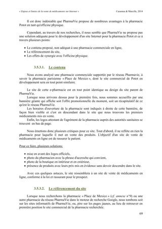 « Enjeux et limites de la vente de médicaments sur Internet » Cazamea & Marcille, 2014
69
Il est donc indéniable que PharmaVie propose de nombreux avantages à la pharmacie
Potot en tant qu'officine physique.
Cependant, au travers de nos recherches, il nous semble que PharmaVie ne propose pas
une solution adéquate pour le développement d'un site Internet pour la pharmacie Potot et ce à
travers plusieurs points:
 Le contenu proposé, non adéquat à une pharmacie commerciale en ligne,
 Le référencement du site,
 Les effets de synergie avec l'officine physique.
3.5.3.1. Le contenu
Nous avons analysé une pharmacie commerciale supportée par le réseau Pharmavie, à
savoir la pharmacie parisienne « Place de Mexico », dont le site commercial de Potot en
développement sera en tout point similaire.
Le site de cette e-pharmacie est en tout point identique au design du site parent de
PharmaVie.
Lorsque nous arrivons dessus pour la première fois, nous sommes accueillis par une
bannière géante qui affiche soit l'offre promotionnelle du moment, soit un récapitulatif de ce
qu'est le réseau PharmaVie.
Les horaires d'ouverture de la pharmacie sont indiqués à droite de cette bannière, de
façon bien visible et c'est en descendant dans le site que nous trouvons les premiers
médicaments mis en vente.
Enfin, les logos attestant de l'agrément de la pharmacie auprès des autorités sanitaires se
trouvent en bas de page.
Nous émettons donc plusieurs critiques pour ce site. Tout d'abord, il ne reflète en rien la
pharmacie pour laquelle il met en vente des produits. L'objectif d'un site de vente de
médicaments en ligne est de rassurer le patient.
Pour ce faire, plusieurs solutions:
 mise en avant des logos officiels,
 photo du pharmacien avec la phrase d'accroche qui convient,
 photo de la boutique en intérieur et en extérieur,
 présence de produits avec leurs prix mis en évidence sans devoir descendre dans le site.
Avec ces quelques astuces, le site ressemblera à un site de vente de médicaments en
ligne, conforme à la loi et rassurant pour le prospect.
3.5.3.2. Le référencement du site
Lorsque nous recherchons la pharmacie « Place de Mexico » (cf. annexe n°9) ou une
autre pharmacie du réseau PharmaVie dans le moteur de recherche Google, nous tombons soit
sur les sites informatifs de PharmaVie, ou, pire sur les pages jaunes, au lieu de retrouver en
première position le site commercial de la pharmacie recherchée.
 