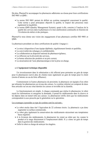 « Enjeux et limites de la vente de médicaments sur Internet » Cazamea & Marcille, 2014
7
De plus, PharmaVie accompagne les pharmacies adhérentes au réseau pour leurs certifications
ISO 9001 et QMS :
 La norme ISO 9001 permet de définir un système managérial concernant la qualité.
Cette norme a pour principaux objectifs la qualité, le respect des processus mais
également la traçabilité,
 La norme QMS (Quality Management System), quant à elle, consiste à l’analyse de la
qualité des services dans la pharmacie et à leur amélioration continuelle en fonction de
l’évolution du métier et des pratiques.
PharmaVie nous donne une vision des engagements d’une pharmacie certifiée ISO 9001 et
QMS.
La pharmacie possédant ces deux certifications de qualité s’engage à :
 La mise à disposition d’une équipe diplômée, régulièrement formée et qualifiée,
 La convivialité des échanges et confidentialité,
 La collaboration au dispositif national de pharmacovigilance,
 La réflexion sur la diversité des services,
 La bonne sélection des produits et un prix correct,
 La sécurisation de l’acte pharmaceutique et de la prise en charge.
c. L’équipement technique disponible
Un investissement dans la robotisation a été effectué pour permettre un gain de temps
pour le pharmacien (servir plus de clients) mais également un gain de temps pour le client
(moins d’attente en cas de forte affluence).
Contrairement à d’autres pharmacies de proximité, la pharmacie est équipée d’un robot
qui alimente les pharmaciens au niveau des caisses. Le système robotisé est composé de deux
bras articulés sur un axe situé derrière les caisses et invisible de la clientèle.
Le fonctionnement est simple. A chaque commande que réalise le pharmacien, le robot
reçoit les informations et enregistre la demande, il prend les médicaments dans la réserve et
les dépose dans un tunnel relié aux caisses. Le pharmacien vérifie alors que les médicaments
correspondent à ceux prescrits par le généraliste ou le spécialiste.
Les avantages à posséder ce type de système sont les suivants :
 Le robot stocke dans 6m² l’équivalent de 22 colonnes tiroirs. La pharmacie a pu donc
augmenter sa surface commerciale.
 Le robot gère également la conservation des médicaments nécessitant une température
basse régulière.
 A la livraison des médicaments, le pharmacien les remet au robot qui, lui, scanne le
produit et le range directement à l’emplacement dédié. Il y a donc un gain de temps
dans la gestion des médicaments.
 Enfin le robot se charge de nettoyer les étagères.
 
