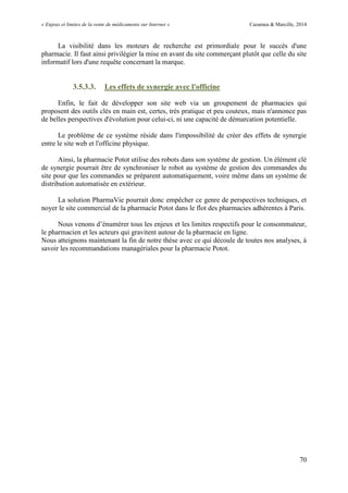 « Enjeux et limites de la vente de médicaments sur Internet » Cazamea & Marcille, 2014
70
La visibilité dans les moteurs de recherche est primordiale pour le succès d'une
pharmacie. Il faut ainsi privilégier la mise en avant du site commerçant plutôt que celle du site
informatif lors d'une requête concernant la marque.
3.5.3.3. Les effets de synergie avec l'officine
Enfin, le fait de développer son site web via un groupement de pharmacies qui
proposent des outils clés en main est, certes, très pratique et peu couteux, mais n'annonce pas
de belles perspectives d'évolution pour celui-ci, ni une capacité de démarcation potentielle.
Le problème de ce système réside dans l'impossibilité de créer des effets de synergie
entre le site web et l'officine physique.
Ainsi, la pharmacie Potot utilise des robots dans son système de gestion. Un élément clé
de synergie pourrait être de synchroniser le robot au système de gestion des commandes du
site pour que les commandes se préparent automatiquement, voire même dans un système de
distribution automatisée en extérieur.
La solution PharmaVie pourrait donc empêcher ce genre de perspectives techniques, et
noyer le site commercial de la pharmacie Potot dans le flot des pharmacies adhérentes à Paris.
Nous venons d’énumérer tous les enjeux et les limites respectifs pour le consommateur,
le pharmacien et les acteurs qui gravitent autour de la pharmacie en ligne.
Nous atteignons maintenant la fin de notre thèse avec ce qui découle de toutes nos analyses, à
savoir les recommandations managériales pour la pharmacie Potot.
 