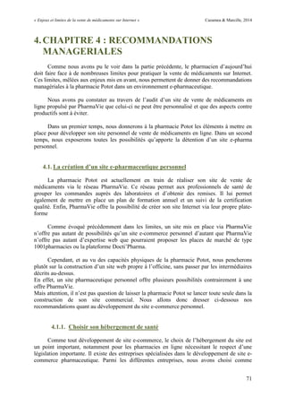 « Enjeux et limites de la vente de médicaments sur Internet » Cazamea & Marcille, 2014
71
4.CHAPITRE 4 : RECOMMANDATIONS
MANAGERIALES
Comme nous avons pu le voir dans la partie précédente, le pharmacien d’aujourd’hui
doit faire face à de nombreuses limites pour pratiquer la vente de médicaments sur Internet.
Ces limites, mêlées aux enjeux mis en avant, nous permettent de donner des recommandations
managériales à la pharmacie Potot dans un environnement e-pharmaceutique.
Nous avons pu constater au travers de l’audit d’un site de vente de médicaments en
ligne propulsé par PharmaVie que celui-ci ne peut être personnalisé et que des aspects contre
productifs sont à éviter.
Dans un premier temps, nous donnerons à la pharmacie Potot les éléments à mettre en
place pour développer son site personnel de vente de médicaments en ligne. Dans un second
temps, nous exposerons toutes les possibilités qu’apporte la détention d’un site e-pharma
personnel.
4.1. La création d’un site e-pharmaceutique personnel
La pharmacie Potot est actuellement en train de réaliser son site de vente de
médicaments via le réseau PharmaVie. Ce réseau permet aux professionnels de santé de
grouper les commandes auprès des laboratoires et d’obtenir des remises. Il lui permet
également de mettre en place un plan de formation annuel et un suivi de la certification
qualité. Enfin, PharmaVie offre la possibilité de créer son site Internet via leur propre plate-
forme
Comme évoqué précédemment dans les limites, un site mis en place via PharmaVie
n’offre pas autant de possibilités qu’un site e-commerce personnel d’autant que PharmaVie
n’offre pas autant d’expertise web que pourraient proposer les places de marché de type
1001pharmacies ou la plateforme Docti’Pharma.
Cependant, et au vu des capacités physiques de la pharmacie Potot, nous pencherons
plutôt sur la construction d’un site web propre à l’officine, sans passer par les intermédiaires
décrits au-dessus.
En effet, un site pharmaceutique personnel offre plusieurs possibilités contrairement à une
offre PharmaVie.
Mais attention, il n’est pas question de laisser la pharmacie Potot se lancer toute seule dans la
construction de son site commercial. Nous allons donc dresser ci-dessous nos
recommandations quant au développement du site e-commerce personnel.
4.1.1. Choisir son hébergement de santé
Comme tout développement de site e-commerce, le choix de l’hébergement du site est
un point important, notamment pour les pharmacies en ligne nécessitant le respect d’une
législation importante. Il existe des entreprises spécialisées dans le développement de site e-
commerce pharmaceutique. Parmi les différentes entreprises, nous avons choisi comme
 