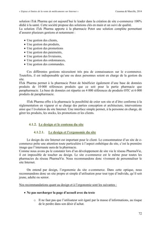 « Enjeux et limites de la vente de médicaments sur Internet » Cazamea & Marcille, 2014
72
solution iTek Pharma qui est aujourd’hui le leader dans la création de site e-commerce 100%
dédié à la santé. Cette société propose des solutions clés en main et un suivi de qualité.
La solution iTek Pharma apporte à la pharmacie Potot une solution complète permettant
d’assurer plusieurs gestions et notamment :
 Une gestion des clients,
 Une gestion des produits,
 Une gestion des promotions
 Une gestion des paiements,
 Une gestion des livraisons,
 Une gestion des ordonnances,
 Une gestion des commandes.
Ces différentes gestions nécessitent très peu de connaissances sur le e-commerce.
Toutefois, il est indispensable qu’une ou deux personnes soient en charge de la gestion du
site.
ITek Pharma permet à la pharmacie Potot de bénéficier également d’une base de données
produits de 10 000 références produits que ce soit pour la partie pharmacie que
parapharmacie. La base de données est répartie en 4 000 références de produits OTC et 6 000
produits de parapharmacie.
ITek Pharma offre à la pharmacie la possibilité de créer son site et d’être conforme à la
réglementation en vigueur et se charge des parties conception et architecture, interventions
ainsi que l’évolution du site Internet. Une interface simple permet, à la personne en charge, de
gérer les produits, les stocks, les promotions et les clients.
4.1.2. Le design et le contenu du site
4.1.2.1. Le design et l’ergonomie du site
Le design du site Internet est important pour le client. Le consommateur d’un site de e-
commerce prête une attention toute particulière à l’aspect esthétique du site, c’est la première
image que l’internaute aura de la pharmacie.
Comme nous avons pu le constater lors d’un développement de site via le réseau PharmaVie,
il est impossible de toucher au design. Le site e-commerce est le même pour toutes les
pharmacies du réseau PharmaVie. Nous recommandons donc vivement de personnaliser le
site Internet.
On entend par design, l’ergonomie du site e-commerce. Dans cette optique, nous
recommandons donc un site propre et simple d’utilisation pour tout type d’individu, qu’il soit
jeune, adulte ou senior.
Nos recommandations quant au design et à l’ergonomie sont les suivantes :
 Ne pas surcharger la page d’accueil avec du texte
o Il ne faut pas que l’utilisateur soit égaré par la masse d’informations, au risque
de le perdre dans son désir d’achat.
 