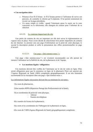 « Enjeux et limites de la vente de médicaments sur Internet » Cazamea & Marcille, 2014
73
 Une navigation claire
o Présence d’un fil d’Ariane : le fil d’Ariane permet à l’utilisateur de suivre son
parcours, de connaître le chemin qu’il emprunte. Il lui permet notamment de
revenir sur la page précédente.
o Un menu simple et visible : quand l’internaute passe la souris sur la zone
concernée ou la sélectionne, elle changera de couleur pour l’informer de sa
sélection
4.1.2.2. Le contenu important du site
Une partie du contenu du site est important car elle doit suivre la réglementation en
vigueur mise en place. Nous avons décidé de sélectionner trois points importants du contenu
du site Internet. Le premier sera une page d’information sur le point de vente physique, le
second la description produit et enfin la présentation des offres promotionnelles en page
d’accueil.
4.1.2.2.1. Une page « Qui sommes-nous ? »
Une page « Qui sommes-nous ? » est vivement recommandée car elle permet de
rassurer l’utilisateur sur la fiabilité du site, de la pharmacie et de l’équipe.
 Les mentions légales / obligatoires
Ces mentions doivent être visibles de l’internaute sur le site de vente en ligne. Elles
seront obligatoires pour que le commerce en ligne de la pharmacie Potot soit autorisé par
l’Agence Régionale de Santé (ARS) compétente géographiquement. Il est très fortement
recommandé de les incorporer dans une page « Qui sommes-nous ».
Les informations légales nécessaires doivent être au minimum les suivantes :
1)Le nom du pharmacien,
2)Son numéro RPPS (Répertoire Partagé des Professionnels de la Santé),
3)Les coordonnées du point de vente physique,
- Adresse
- Numéro de téléphone
4)Le numéro de licence de la pharmacie,
5)Le nom et les coordonnées de l’hébergeur de la pharmacie en ligne,
6)Le nom de l’ARS (Agence Régionale de Santé) géographiquement compétente.
 