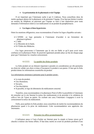 « Enjeux et limites de la vente de médicaments sur Internet » Cazamea & Marcille, 2014
74
 La présentation de la pharmacie et de l’équipe
Il est important que l’internaute sache à qui il s’adresse. Nous conseillons donc de
mettre quelques photos de la pharmacie et de présenter l’équipe. Il ne faut pas hésiter à mettre
un numéro de téléphone en précisant que l’équipe se tient à leur disposition pour toute
demande d’information relative à un médicament ou un produit de parapharmacie.
 Les logos et liens hypertextes
Outre les mentions obligatoires, nous recommandons d’insérer les logos cliquables suivants :
 L’ANSM : ce logo permettra à l’internaute d’accéder à un formulaire de
pharmacovigilance
 L’ARS
 Le Ministère de la Santé,
 Et l’Ordre des Médecins.
Ces logos prouveront à l’internaute que le site est fiable et qu’il peut avoir toute
confiance en la pharmacie Potot. Ils pourront également prendre place au bas de chaque page
pour que l’internaute les visualise correctement.
4.1.2.2.2. La qualité des fiches produits
La fiche produit est un élément important à prendre en considération car elle permettra
au client de valider son choix et donc d’incorporer le produit à son panier. Il faut que la fiche
produit donne les informations essentielles du produit.
Les informations minimum à présenter pour le produit seront :
 Le nom du produit,
 Une illustration,
 Son prix,
 Une description,
 Si possible, le logo du laboratoire du médicament concerné.
Toutefois, nous recommandons à la pharmacie Potot d’offrir la possibilité à l’internaute
de consulter sur le site Internet la notice des médicaments et de procéder à la validation de
celle-ci lors de l’ajout au panier. En cochant une case, l’internaute s’engagera à avoir lu
correctement la notice du médicament.
Enfin, pour parfaire la fiche produit, nous conseillons de mettre les recommandations du
pharmacien quant à la prise du médicament. Cette recommandation sera appréciée des
internautes.
4.1.2.2.3. Présenter les offres promotionnelles
L’utilisateur passe à l’acte d’achat sur Internet pour la simple et bonne raison qu’il
cherche à réaliser une bonne affaire. Il faut donc mettre en avant les produits profitant d’une
 