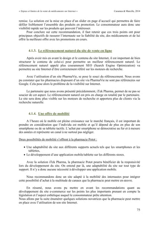 « Enjeux et limites de la vente de médicaments sur Internet » Cazamea & Marcille, 2014
75
remise. La solution est la mise en place d’un slider en page d’accueil qui permettra de faire
défiler lisiblement l’ensemble des produits en promotion. Le consommateur aura donc une
visibilité rapide sur les produits qui peuvent l’intéresser.
Pour conclure sur cette recommandation, il faut retenir que ces trois points ont pour
principaux objectifs de rassurer l’internaute sur la fiabilité du site, des médicaments et de lui
offrir la meilleure offre avec les promotions en cours.
4.1.3. Le référencement naturel du site de vente en ligne
Après avoir mis en avant le design et le contenu du site Internet, il est important de bien
structurer le contenu de celui-ci pour permettre un meilleur référencement naturel. Le
référencement naturel appelé plus couramment SEO (Search Engine Optimization) va
permettre au site Internet d’être correctement référé sur les moteurs de recherche.
Avec l’utilisation d’un site PharmaVie, se pose le souci du référencement. Nous avons
pu constater que les pharmacies disposant d’un site via PharmaVie ne sont pas référencées sur
Google. Cela pose alors le problème de la visibilité sur Internet.
Le partenaire que nous avons présenté précédemment, iTek Pharma, permet de ne pas se
soucier de cet aspect. Le référencement naturel est pris en charge en totalité par le partenaire.
Le site sera donc plus visible sur les moteurs de recherche et apportera plus de clients via la
recherche naturelle.
4.1.4. Une offre de mobilité
A l’heure où le mobile est pleine croissance sur le marché français, il est important de
prendre en considération que l’individu est mobile et qu’il dépend de plus en plus de son
smartphone ou de sa tablette tactile. L’achat par smartphone se démocratise au fur et à mesure
des années et représente un canal à ne surtout pas négliger.
Deux possibilités de mobilité s’offrent à la pharmacie Potot :
 Une adaptabilité du site aux différents supports actuels tels que les smartphones et les
tablettes,
 Le développement d’une application mobile/tablette sur les différents stores.
Avec la solution iTek Pharma, la pharmacie Potot pourra bénéficier de la responsivité
lors du développement du site. On entend par là, une adaptabilité du site sur tout type de
support. Il n’y a donc aucune nécessité à développer une application mobile.
Nous recommandons donc un site adapté à la mobilité des internautes pour intégrer
cette possibilité d’achat à la multitude de canaux que la pharmacie peut mettre en œuvre.
En résumé, nous avons pu mettre en avant les recommandations quant au
développement du site e-commerce sur les points les plus importants prenant en compte la
législation et l’aspect esthétique auquel le consommateur prête attention.
Nous allons par la suite énumérer quelques solutions novatrices que la pharmacie peut mettre
en place avec l’utilisation de son site Internet.
 