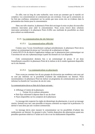 « Enjeux et limites de la vente de médicaments sur Internet » Cazamea & Marcille, 2014
76
En effet, tout au long de cette recherche, nous avons pu constater que le marché est
complexe. Les consommateurs ne connaissent pas son existence. Ceux qui le connaissent, ne
lui font pas confiance, notamment sur les points que nous avons mis en évidence dans la
présentation des limites pour le consommateur.
Dans une telle situation, la pharmacie Potot doit envisager la mise en place de nouvelles
solutions innovantes pour aider le consommateur. Nous avons trouvé deux solutions
innovantes permettant à la pharmacie Potot d’offrir une multitude de possibilités au client
pour acheter ses médicaments.
4.1.5. La communication du site Internet
4.1.5.1. La communication officielle
Comme nous l’avons formellement expliqué précédemment, la pharmacie Potot devra
réaliser un communiqué de presse sur l’ouverture de sa pharmacie en ligne.
L’article R5125-26 du décret d’application indique que le pharmacien peut communiquer sur
l’ouverture de son site e-pharmaceutique à partir du moment où il est disponible.
Cette communication donnera lieu à un communiqué de presse. Il est donc
formellement conseillé à la pharmacie Potot de le réaliser et de le rendre également disponible
sur le site Internet.
4.1.5.2. La communication en pharmacie
Nous avons pu constater lors de nos groupes de discussion que nombreux sont ceux qui
ne sont pas informés sur la possibilité d’acheter des médicaments sur Internet. Nous
recommandons à la pharmacie Potot de réaliser un programme de communication qui tend à
informer la clientèle de l’ouverture du site de vente.
La communication devra se faire de la façon suivante :
 Affichage à l’entrée de la pharmacie
o Format A4 et couleurs attrayantes
 Petit flyer informatif à déposer dans le sac du client
 Flyers disponibles sur les comptoirs de la pharmacie
Le message doit respecter les règles de déontologie du pharmacien, à savoir un message
sincère, formulé avec tact, sans procédés et moyens contraires au respect de la profession. Ce
dernier n’aura donc pas une vocation commerciale.
Le message devra ainsi rassurer le consommateur sur les possibilités d’acheter des
médicaments sur Internet. En ajoutant à cela, l’entière disposition des pharmaciens quant aux
possibles questions relatives à l’achat sur le site et sur les médicaments disponibles.
 
