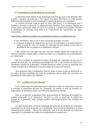 « Enjeux et limites de la vente de médicaments sur Internet » Cazamea & Marcille, 2014
77
4.2. L’installation d’un distributeur en extérieur
La pharmacie Potot dispose d’une technologie de pointe que nous avons présentée dans
la partie « entreprise de recherche ». Elle dispose d’un robot ARX Rowa. Ce robot possède
différentes fonctionnalités comme notamment la capacité de grouper une commande.
La solution envisagée serait de relier ce robot ARX Rowa à un distributeur situé à
l’extérieur du centre commercial. La pharmacie Potot bénéficie d’une situation idyllique au
sein du centre commercial. Située à l’entrée de la porte A, il pourrait être possible d’installer
le distributeur en extérieur (sous réserve de l’autorisation des responsables du centre
commercial).
Cette solution offrirait la possibilité au consommateur d’acheter ses médicaments soit :
 via le distributeur, dans ce cas le client sélectionne le produit et le paye,
 via Internet en payant ses médicaments sur le site de la pharmacie et en sélectionnant le
retrait en point de vente. Un numéro de commande lui sera attribué. Il aura alors la
possibilité d’aller au guichet ou au distributeur extérieur.
Cette solution est à envisager car nous avons pu constater durant notre recherche que
certaines personnes seraient prêtes à réaliser un achat via un distributeur en cas de fermeture
de la pharmacie.
Dès lors il suffirait de connecter le système de gestion des commandes du site avec le
système du robot pour une préparation automatique des colis et une livraison au client via le
distributeur extérieur de la pharmacie. Il faudra néanmoins veiller à ce que la commande soit
validée en amont par le pharmacien et que le système de livraison soit sécurisé.
Nous proposons donc à la pharmacie Potot de mettre en place ce type de distributeur, ce
qui offrira plusieurs possibilités de retrait de marchandise pour le client. Plus le client a de
possibilités de retrait, plus il les exploitera.
4.2.1. L’achat via le site Internet
Cette solution peut être intéressante pour la pharmacie Potot car comme nous avons pu
le constater, la contrefaçon fait peur aux internautes. La solution est donc de récupérer les
médicaments au distributeur après avoir effectué le paiement sur Internet.
Dans ce cas présent, la pharmacie Potot devra permettre à l’internaute de récupérer les
produits commandés via le distributeur. Toutefois, le robot ne gérant pas la totalité des
produits de la pharmacie, seuls quelques produits sélectionnés pourront être récupérés au
distributeur.
Le client recevra alors un bon de commande par email qui lui permettra de transmettre
son numéro lors du retrait au guichet ou au distributeur. Pour le retrait au distributeur, le client
sélectionnera par exemple : « Retirer ma commande » puis il lui sera demandé son numéro de
commande. La commande sera traitée et ses médicaments lui seront remis.
 