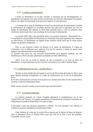 « Enjeux et limites de la vente de médicaments sur Internet » Cazamea & Marcille, 2014
78
4.2.2. L’achat au distributeur
L’achat au distributeur est la plus courante et nécessite peu de développement. Le
distributeur sera équipé d’un écran tactile qui permettra au client de sélectionner les produits
désirés, de valider sa commande et de payer par espèces ou carte bancaire.
L’avantage de ce type de distributeur est qu’il ne nécessite peu de maintenance excepté
la maintenance de l’appareil en lui-même pouvant être géré par le partenaire qui sera en
charge du distributeur. Par ailleurs, le robot étant alimenté pour la vente en intérieur, cette
solution ne donnera pas lieu à une surcharge de travail pour le pharmacien.
La société ARX offre cette possibilité grâce à un produit nommé le « Pharmaself 24 ».
Ce distributeur a la possibilité de fonctionner en autonomie mais peut également être connecté
au robot Rowa. Ce distributeur est équipé d’une interface tactile pour que le client puisse
acheter ses produits simplement.
Pour ce qui concerne l’achat via Internet et le retrait au distributeur, il s’agira de
s’entretenir avec le fabricant pour analyser avec lui les moyens à mettre en œuvre pour
intégrer cette fonctionnalité à son distributeur.
Ce pourrait être pour lui, une nouvelle fonctionnalité qu’il pourrait exploiter sur son
distributeur et offrir à d’autres pharmacies possédant un robot ARX Rowa.
Après avoir mis en avant la création du site e-commerce et la mise en place du
distributeur, il serait intéressant de lier l’activité e-commerce avec celle d’Auchan Drive.
4.3. L’utilisation du service « Auchan Drive »
De plus en plus d’individus font appel au service de Drive faute de temps. Le Drive aura
pour objectif principal d’augmenter les ventes de médicaments sur le site de la pharmacie
Potot.
Il est donc intéressant de convenir d’un accord avec Auchan pour relier le site Auchan Drive
Taverny à celui de la Pharmacie Potot.
Quels sont les moyens à mettre en œuvre pour que cela fonctionne ?
4.3.1. La partie technique
La solution proposée est l’ajout d’onglets pharmacie et parapharmacie sur le site
Auchan Drive de Taverny. Ces onglets permettront à l’internaute de consulter l’ensemble des
médicaments et produits disponibles à la vente en ligne.
L’internaute n’aura pas plusieurs paiements à réaliser. n seul paiement sera effectué et
Auchan reversera la contrepartie à la pharmacie Potot.
Cette solution de vente par le service Drive passera par la liaison de bases de données
entre la pharmacie Potot et Auchan Drive pour que lors de la mise à jour des produits,
l’ensemble soit mis à jour.
 