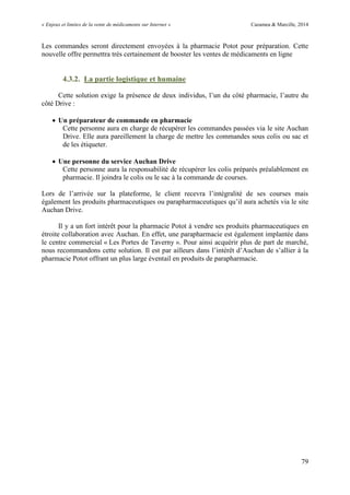 « Enjeux et limites de la vente de médicaments sur Internet » Cazamea & Marcille, 2014
79
Les commandes seront directement envoyées à la pharmacie Potot pour préparation. Cette
nouvelle offre permettra très certainement de booster les ventes de médicaments en ligne
4.3.2. La partie logistique et humaine
Cette solution exige la présence de deux individus, l’un du côté pharmacie, l’autre du
côté Drive :
 Un préparateur de commande en pharmacie
Cette personne aura en charge de récupérer les commandes passées via le site Auchan
Drive. Elle aura pareillement la charge de mettre les commandes sous colis ou sac et
de les étiqueter.
 Une personne du service Auchan Drive
Cette personne aura la responsabilité de récupérer les colis préparés préalablement en
pharmacie. Il joindra le colis ou le sac à la commande de courses.
Lors de l’arrivée sur la plateforme, le client recevra l’intégralité de ses courses mais
également les produits pharmaceutiques ou parapharmaceutiques qu’il aura achetés via le site
Auchan Drive.
Il y a un fort intérêt pour la pharmacie Potot à vendre ses produits pharmaceutiques en
étroite collaboration avec Auchan. En effet, une parapharmacie est également implantée dans
le centre commercial « Les Portes de Taverny ». Pour ainsi acquérir plus de part de marché,
nous recommandons cette solution. Il est par ailleurs dans l’intérêt d’Auchan de s’allier à la
pharmacie Potot offrant un plus large éventail en produits de parapharmacie.
 
