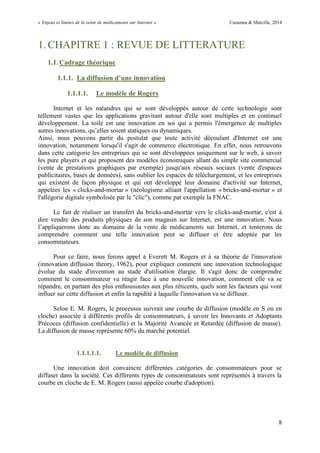 « Enjeux et limites de la vente de médicaments sur Internet » Cazamea & Marcille, 2014
8
1.CHAPITRE 1 : REVUE DE LITTERATURE
1.1. Cadrage théorique
1.1.1. La diffusion d’une innovation
1.1.1.1. Le modèle de Rogers
Internet et les méandres qui se sont développés autour de cette technologie sont
tellement vastes que les applications gravitant autour d'elle sont multiples et en continuel
développement. La toile est une innovation en soi qui a permis l'émergence de multiples
autres innovations, qu’elles soient statiques ou dynamiques.
Ainsi, nous pouvons partir du postulat que toute activité découlant d'Internet est une
innovation, notamment lorsqu'il s'agit de commerce électronique. En effet, nous retrouvons
dans cette catégorie les entreprises qui se sont développées uniquement sur le web, à savoir
les pure players et qui proposent des modèles économiques allant du simple site commercial
(vente de prestations graphiques par exemple) jusqu'aux réseaux sociaux (vente d'espaces
publicitaires, bases de données), sans oublier les espaces de téléchargement, et les entreprises
qui existent de façon physique et qui ont développé leur domaine d'activité sur Internet,
appelées les « clicks-and-mortar » (néologisme alliant l'appellation « bricks-and-mortar » et
l'allégorie digitale symbolisée par le "clic"), comme par exemple la FNAC.
Le fait de réaliser un transfert du bricks-and-mortar vers le clicks-and-mortar, c'est à
dire vendre des produits physiques de son magasin sur Internet, est une innovation. Nous
l’appliquerons donc au domaine de la vente de médicaments sur Internet, et tenterons de
comprendre comment une telle innovation peut se diffuser et être adoptée par les
consommateurs.
Pour ce faire, nous ferons appel à Everett M. Rogers et à sa théorie de l'innovation
(innovation diffusion theory, 1962), pour expliquer comment une innovation technologique
évolue du stade d'invention au stade d'utilisation élargie. Il s'agit donc de comprendre
comment le consommateur va réagir face à une nouvelle innovation, comment elle va se
répandre, en partant des plus enthousiastes aux plus réticents, quels sont les facteurs qui vont
influer sur cette diffusion et enfin la rapidité à laquelle l'innovation va se diffuser.
Selon E. M. Rogers, le processus suivrait une courbe de diffusion (modèle en S ou en
cloche) associée à différents profils de consommateurs, à savoir les Innovants et Adoptants
Précoces (diffusion confidentielle) et la Majorité Avancée et Retardée (diffusion de masse).
La diffusion de masse représente 60% du marché potentiel.
1.1.1.1.1. Le modèle de diffusion
Une innovation doit convaincre différentes catégories de consommateurs pour se
diffuser dans la société. Ces différents types de consommateurs sont représentés à travers la
courbe en cloche de E. M. Rogers (aussi appelée courbe d'adoption).
 