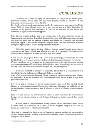 « Enjeux et limites de la vente de médicaments sur Internet » Cazamea & Marcille, 2014
80
CONCLUSION
Le marché de la vente en ligne de médicaments en France est un marché jeune,
balbutiant, hésitant, tiraillé entre une législation française stricte et étouffante et une
législation européenne, souple et trop flexible.
De plus, les pharmaciens français, pouvant vendre des médicaments sans prescription légale
depuis 201 , ne savent plus où donner de la tête, concurrencés à la fois à l’extérieur du
territoire par les pharmaciens étrangers et à l’intérieur du territoire par des acteurs aux
aspirations et enjeux diamétralement opposés.
C’est dans ce contexte difficile que ni les pharmaciens, ni les consommateurs n’osent se
lancer dans la vente en ligne de produits de santé. Entre peur de l’échec pour les premiers et
peur pour leur santé pour les seconds, la France s’est lancée sur ce marché avec un grand
retard par rapport à ses voisins européens, voguant entre suivi des meilleures pratiques
étrangères et protection de la santé publique entre ses frontières.
Cette thèse nous a permis de faire l’état des lieux du marché français et de pouvoir
recommander de façon optimale des solutions concrètes à la pharmacie Potot pour qu’elle
puisse se lancer sur la vente de médicaments en ligne avec succès.
Il n’en reste pas moins qu’au-delà de cette vision macro-économique, il reste un réel travail de
fond à effectuer en France pour amener les Français à acheter des médicaments sur Internet.
C'est en capitalisant sur la confiance que les français ont envers leur pharmacien que les sites
pourront se développer affirme Déborah Wallet Wodka, maître de conférence en Marketing à
l’ PMC, dans son article « Médicaments en ligne, les Français ont peur ».13
Il est donc impératif de changer les mentalités, de sensibiliser le consommateur à la
possibilité d’acheter en ligne des médicaments de façon sécurisée.
A cet effet, le groupement de pharmacie Giphar propose un baromètre pour mesurer l’image
du pharmacien. Bonne ou mauvaise idée, peut-on et doit-on en arriver là pour ne plus avoir
peur de la contrefaçon ?
Il n’y a pas que la confiance envers son pharmacien qui est en jeu. Il faut aussi et surtout
éduquer le consommateur français. Il serait alors intéressant d’entrevoir une recherche sur les
caractéristiques à prendre en compte pour développer ce marché et éduquer le consommateur
français.
Face à un réel manque de communication autour de cette innovation, le consommateur
français ne sait pas reconnaitre le vrai du faux, distinguer un circuit sécurisé d’un circuit
illégal.
Nous en avons eu confirmation tout au long de notre travail, il reste beaucoup d’efforts
à fournir autant sur le fond que sur la forme, au niveau européen, français et chez tous les
acteurs qui construisent ou ralentissent ce marché.
Si un jour la pharmacie en ligne arrive à s’imposer en tant que standard de consommation
chez les ménages français, qui sait, peut-être arriverons-nous à battre l’hégémonie allemande
et anglaise sur ce marché ?
13
Article disponible sur « lemoniteurdespharmacies.fr ».
 