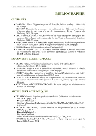 « Enjeux et limites de la vente de médicaments sur Internet » Cazamea & Marcille, 2014
81
BIBLIOGRAPHIE
OUVRAGES
 BANDURA Albert, L’apprentissage social, Bruxelles, Edition Mardaga, 1980, extrait
de 14 pages
 BELVAUX Bertrand, Du e-commerce au multi-canal, les différentes implications
d’Internet dans le processus d’achat du consommateur, Revue Française du
Marketing, 2006, 29 pages
 COLLA Enrico, LAPOULE Paul, Facteurs clés de succès et capacités stratégiques des
supermarchés en ligne: analyse comparée des cas Tesco et Intermarché, Décisions
Marketing, 2011, 20 pages
 NICHOLSON Patrick et VANHEEMS Régine, Orientations d’achat et comportement
multi canal du client, Lille, Edition Management Prospective 2008, 288 pages
 ROGERS Everett, Diffusion of Innovations, Free Press, 2003
 VANHEEMS Régine, COLLIN-LACHAUD Isabelle, Comment le parcours cross-canal
du consommateur transforme-t-il son expérience de shopping ?, Cahiers de recherche
PRISM-Sorbonne, 27 pages
DOCUMENTS ELECTRONIQUES
 BELIME Francis, Une tentative de résumé de la théorie de Geoffrey Moore
«Crossing the Chasm», 2011, 3 pages
 DESMEDT Philippe, L’achat de médicaments sur internet : enjeux sanitaires et rôle du
pharmacien inspecteur de santé publique, 2011, 37 pages
 DUDLEY James, Can e-commerce in Healthcare Succeed?Developments in Mail Order
and Internet Pharmacy in Europe, June 2012, 7 pages
 HEITZ – SPAHN Sandrine, Profils de comportements de consommateurs dans un
environnement multi-canal : identification et études des facteurs explicatifs, Illkirch
22 pages
 WERY Etienne et BOURGUIGNON Camille, La vente en ligne de médicaments en
France, 2013, 44 pages
ARTICLES ELECTRONIQUES
 BERARD Stéphanie, Le patient garde votre confiance, Le Moniteur des pharmacies,
Mai 2014, 2 pages, 2014
Disponibilité et accès :
http://www.lemoniteurdespharmacies.fr/media/3d5/919c727badca9f495a3fdfcbc9bf9/
articles.pdf
 BERVILY-ITASSE Elodie, Le circuit Français des parapharmacies en 2014, Février
2014, 4 pages, 2014
Disponibilité et accès :
http://www.lesechos-
etudes.fr/data/classes/produit/etudsommairecommpdf_212500_36.pdf
 BOULFROY Pauline, Babel, Adeline, Pharmacie en ligne : stop aux idées reçues !,
Février 2014, 3 pages, 2014
 